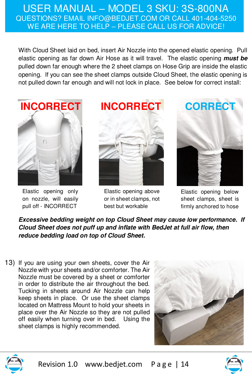 USER MANUAL – MODEL 3 SKU: 3S-800NA QUESTIONS? EMAIL INFO@BEDJET.COM OR CALL 401-404-5250 WE ARE HERE TO HELP – PLEASE CALL US FOR ADVICE!                   Revision 1.0    www.bedjet.com       P a g e  | 14     With Cloud Sheet laid on bed, insert Air Nozzle into the opened elastic opening.  Pull elastic opening as far down Air Hose as it will travel.  The elastic opening must be pulled down far enough where the 2 sheet clamps on Hose Grip are inside the elastic opening.  If you can see the sheet clamps outside Cloud Sheet, the elastic opening is not pulled down far enough and will not lock in place.  See below for correct install:              Excessive bedding weight on top Cloud Sheet may cause low performance.  If Cloud Sheet does not puff up and inflate with BedJet at full air flow, then reduce bedding load on top of Cloud Sheet.      13) If you are using your own sheets, cover the Air Nozzle with your sheets and/or comforter. The Air Nozzle must be covered by a sheet or comforter in order to distribute the air throughout the bed.  Tucking  in  sheets  around  Air  Nozzle  can  help keep sheets in place.  Or use the sheet clamps located on Mattress Mount to hold your sheets in place over the Air Nozzle so they are not pulled off easily when turning over in bed.   Using the sheet clamps is highly recommended.  CORRECT INCORRECT INCORRECT Elastic  opening  only on  nozzle,  will  easily pull off - INCORRECT   Elastic opening above or in sheet clamps, not best but workable   Elastic  opening  below sheet  clamps,  sheet  is firmly anchored to hose  