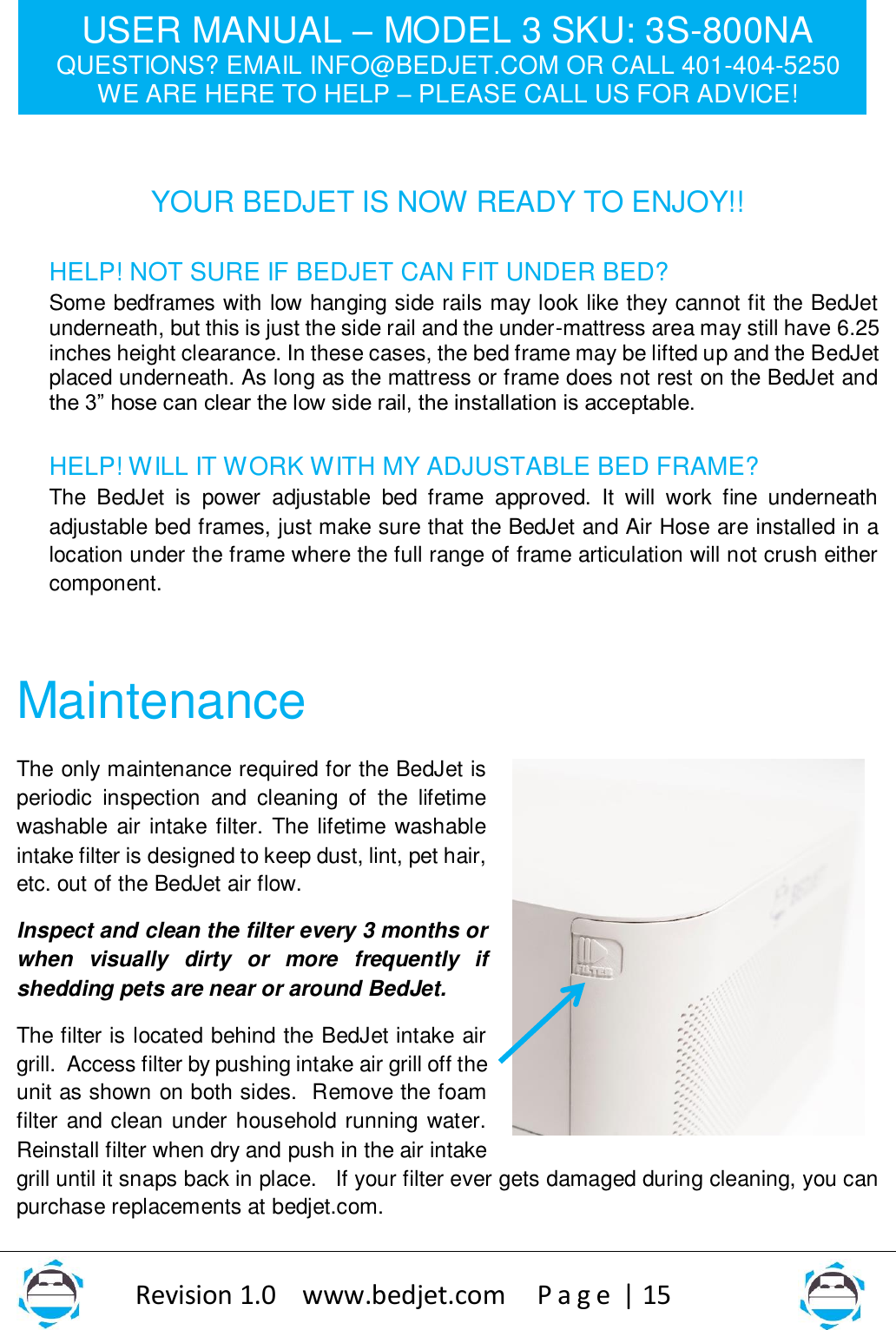 USER MANUAL – MODEL 3 SKU: 3S-800NA QUESTIONS? EMAIL INFO@BEDJET.COM OR CALL 401-404-5250 WE ARE HERE TO HELP – PLEASE CALL US FOR ADVICE!                   Revision 1.0    www.bedjet.com       P a g e  | 15     YOUR BEDJET IS NOW READY TO ENJOY!!  HELP! NOT SURE IF BEDJET CAN FIT UNDER BED? Some bedframes with low hanging side rails may look like they cannot fit the BedJet underneath, but this is just the side rail and the under-mattress area may still have 6.25 inches height clearance. In these cases, the bed frame may be lifted up and the BedJet placed underneath. As long as the mattress or frame does not rest on the BedJet and the 3” hose can clear the low side rail, the installation is acceptable.    HELP! WILL IT WORK WITH MY ADJUSTABLE BED FRAME? The  BedJet  is  power  adjustable  bed  frame  approved.  It  will  work  fine  underneath adjustable bed frames, just make sure that the BedJet and Air Hose are installed in a location under the frame where the full range of frame articulation will not crush either component.    Maintenance The only maintenance required for the BedJet is periodic  inspection  and  cleaning  of  the  lifetime washable air intake filter. The lifetime washable intake filter is designed to keep dust, lint, pet hair, etc. out of the BedJet air flow. Inspect and clean the filter every 3 months or when  visually  dirty  or  more  frequently  if shedding pets are near or around BedJet.   The filter is located behind the BedJet intake air grill.  Access filter by pushing intake air grill off the unit as shown on both sides.  Remove the foam filter and clean under household running  water. Reinstall filter when dry and push in the air intake grill until it snaps back in place.   If your filter ever gets damaged during cleaning, you can purchase replacements at bedjet.com.    