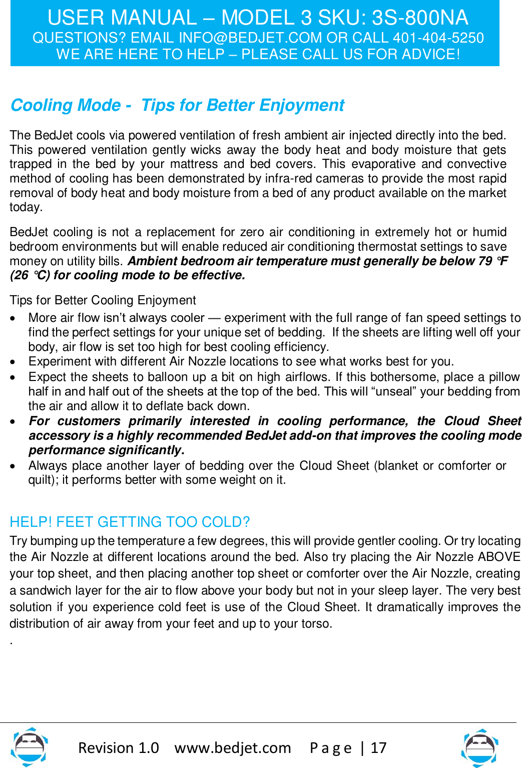 USER MANUAL – MODEL 3 SKU: 3S-800NA QUESTIONS? EMAIL INFO@BEDJET.COM OR CALL 401-404-5250 WE ARE HERE TO HELP – PLEASE CALL US FOR ADVICE!                   Revision 1.0    www.bedjet.com       P a g e  | 17    Cooling Mode -  Tips for Better Enjoyment  The BedJet cools via powered ventilation of fresh ambient air injected directly into the bed. This powered  ventilation gently wicks away  the  body heat  and  body  moisture that gets trapped in the  bed  by  your  mattress  and  bed  covers.  This  evaporative  and  convective method of cooling has been demonstrated by infra-red cameras to provide the most rapid removal of body heat and body moisture from a bed of any product available on the market today.   BedJet cooling is not  a replacement for zero air conditioning in extremely hot or humid bedroom environments but will enable reduced air conditioning thermostat settings to save money on utility bills. Ambient bedroom air temperature must generally be below 79 °F (26 °C) for cooling mode to be effective.  Tips for Better Cooling Enjoyment • More air flow isn’t always cooler — experiment with the full range of fan speed settings to find the perfect settings for your unique set of bedding.  If the sheets are lifting well off your body, air flow is set too high for best cooling efficiency.    • Experiment with different Air Nozzle locations to see what works best for you. • Expect the sheets to balloon up a bit on high airflows. If this bothersome, place a pillow half in and half out of the sheets at the top of the bed. This will “unseal” your bedding from the air and allow it to deflate back down.  • For  customers  primarily  interested  in  cooling  performance,  the  Cloud  Sheet accessory is a highly recommended BedJet add-on that improves the cooling mode performance significantly. • Always place another layer of bedding over the Cloud Sheet (blanket or comforter or quilt); it performs better with some weight on it.   HELP! FEET GETTING TOO COLD? Try bumping up the temperature a few degrees, this will provide gentler cooling. Or try locating the Air Nozzle at different locations around the bed. Also try placing the Air Nozzle ABOVE your top sheet, and then placing another top sheet or comforter over the Air Nozzle, creating a sandwich layer for the air to flow above your body but not in your sleep layer. The very best solution if you experience cold feet is use of the Cloud Sheet. It dramatically improves the distribution of air away from your feet and up to your torso. .     