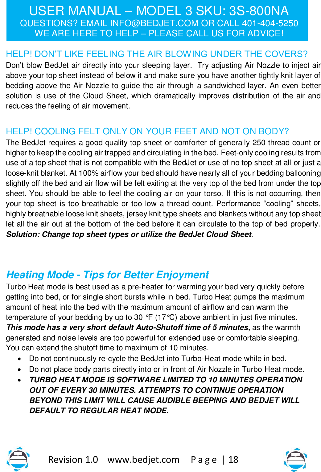 USER MANUAL – MODEL 3 SKU: 3S-800NA QUESTIONS? EMAIL INFO@BEDJET.COM OR CALL 401-404-5250 WE ARE HERE TO HELP – PLEASE CALL US FOR ADVICE!                   Revision 1.0    www.bedjet.com       P a g e  | 18    HELP! DON’T LIKE FEELING THE AIR BLOWING UNDER THE COVERS?  Don’t blow BedJet air directly into your sleeping layer.  Try adjusting Air Nozzle to inject air above your top sheet instead of below it and make sure you have another tightly knit layer of bedding above the Air Nozzle to guide the air through a sandwiched layer. An even better solution is use of the Cloud  Sheet, which dramatically improves  distribution  of the air and reduces the feeling of air movement.    HELP! COOLING FELT ONLY ON YOUR FEET AND NOT ON BODY? The BedJet requires a good quality top sheet or comforter of generally 250 thread count or higher to keep the cooling air trapped and circulating in the bed. Feet-only cooling results from use of a top sheet that is not compatible with the BedJet or use of no top sheet at all or just a loose-knit blanket. At 100% airflow your bed should have nearly all of your bedding ballooning slightly off the bed and air flow will be felt exiting at the very top of the bed from under the top sheet. You should be able to feel the cooling air on your torso. If this is not occurring, then your top sheet is too breathable  or too low a thread count. Performance  “cooling”  sheets, highly breathable loose knit sheets, jersey knit type sheets and blankets without any top sheet let all the air out at the bottom of the bed before it can circulate to the top of bed properly. Solution: Change top sheet types or utilize the BedJet Cloud Sheet.   Heating Mode - Tips for Better Enjoyment  Turbo Heat mode is best used as a pre-heater for warming your bed very quickly before getting into bed, or for single short bursts while in bed. Turbo Heat pumps the maximum amount of heat into the bed with the maximum amount of airflow and can warm the temperature of your bedding by up to 30 °F (17°C) above ambient in just five minutes. This mode has a very short default Auto-Shutoff time of 5 minutes, as the warmth generated and noise levels are too powerful for extended use or comfortable sleeping.  You can extend the shutoff time to maximum of 10 minutes.    • Do not continuously re-cycle the BedJet into Turbo-Heat mode while in bed.   • Do not place body parts directly into or in front of Air Nozzle in Turbo Heat mode. • TURBO HEAT MODE IS SOFTWARE LIMITED TO 10 MINUTES OPERATION OUT OF EVERY 30 MINUTES. ATTEMPTS TO CONTINUE OPERATION BEYOND THIS LIMIT WILL CAUSE AUDIBLE BEEPING AND BEDJET WILL DEFAULT TO REGULAR HEAT MODE.   