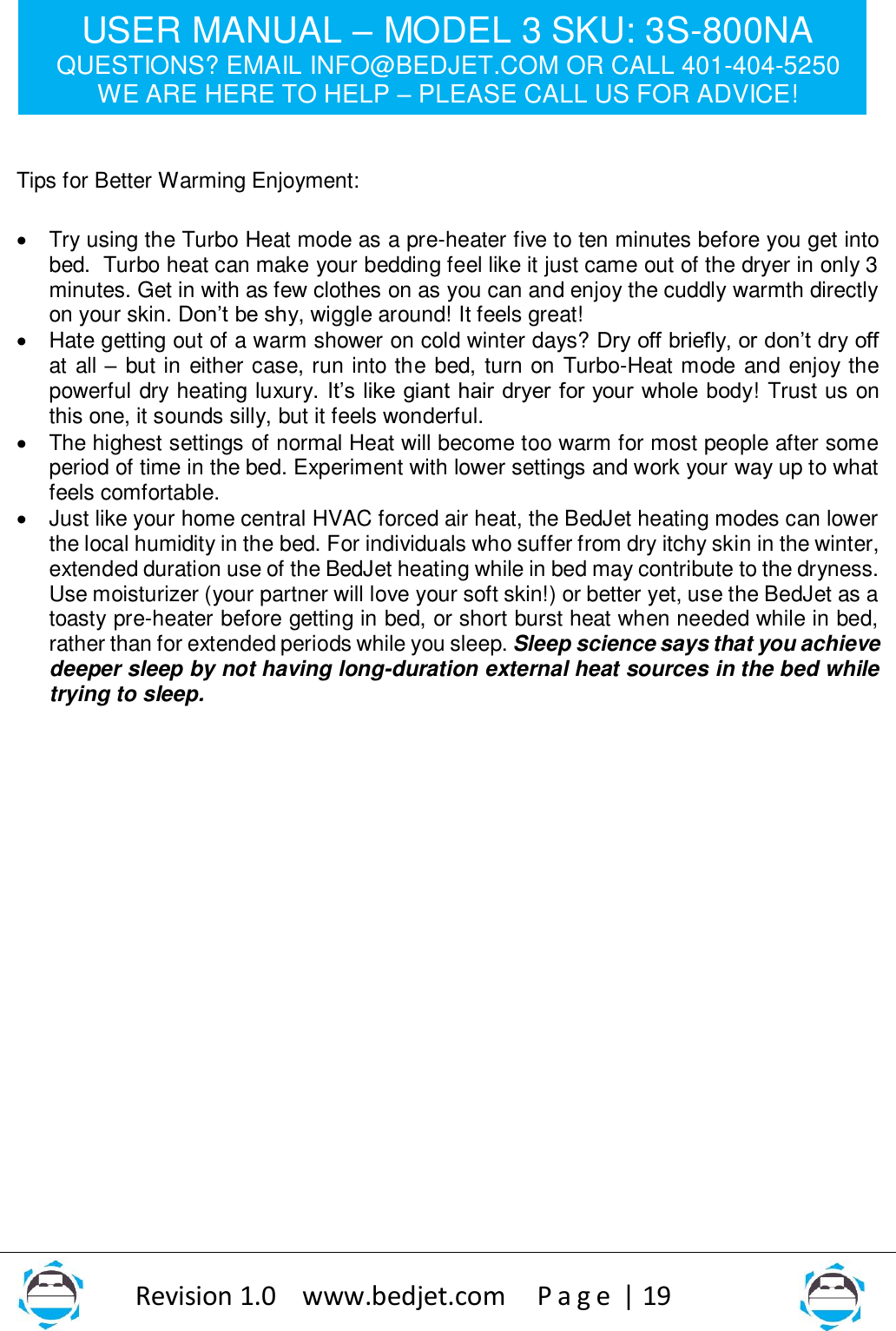 USER MANUAL – MODEL 3 SKU: 3S-800NA QUESTIONS? EMAIL INFO@BEDJET.COM OR CALL 401-404-5250 WE ARE HERE TO HELP – PLEASE CALL US FOR ADVICE!                   Revision 1.0    www.bedjet.com       P a g e  | 19     Tips for Better Warming Enjoyment:   • Try using the Turbo Heat mode as a pre-heater five to ten minutes before you get into bed.  Turbo heat can make your bedding feel like it just came out of the dryer in only 3 minutes. Get in with as few clothes on as you can and enjoy the cuddly warmth directly on your skin. Don’t be shy, wiggle around! It feels great!  • Hate getting out of a warm shower on cold winter days? Dry off briefly, or don’t dry off at all – but in either case, run into the bed, turn on Turbo-Heat mode and enjoy the powerful dry heating luxury. It’s like giant hair dryer for your whole body! Trust us on this one, it sounds silly, but it feels wonderful.    • The highest settings of normal Heat will become too warm for most people after some period of time in the bed. Experiment with lower settings and work your way up to what feels comfortable.   • Just like your home central HVAC forced air heat, the BedJet heating modes can lower the local humidity in the bed. For individuals who suffer from dry itchy skin in the winter, extended duration use of the BedJet heating while in bed may contribute to the dryness. Use moisturizer (your partner will love your soft skin!) or better yet, use the BedJet as a toasty pre-heater before getting in bed, or short burst heat when needed while in bed, rather than for extended periods while you sleep. Sleep science says that you achieve deeper sleep by not having long-duration external heat sources in the bed while trying to sleep.                     