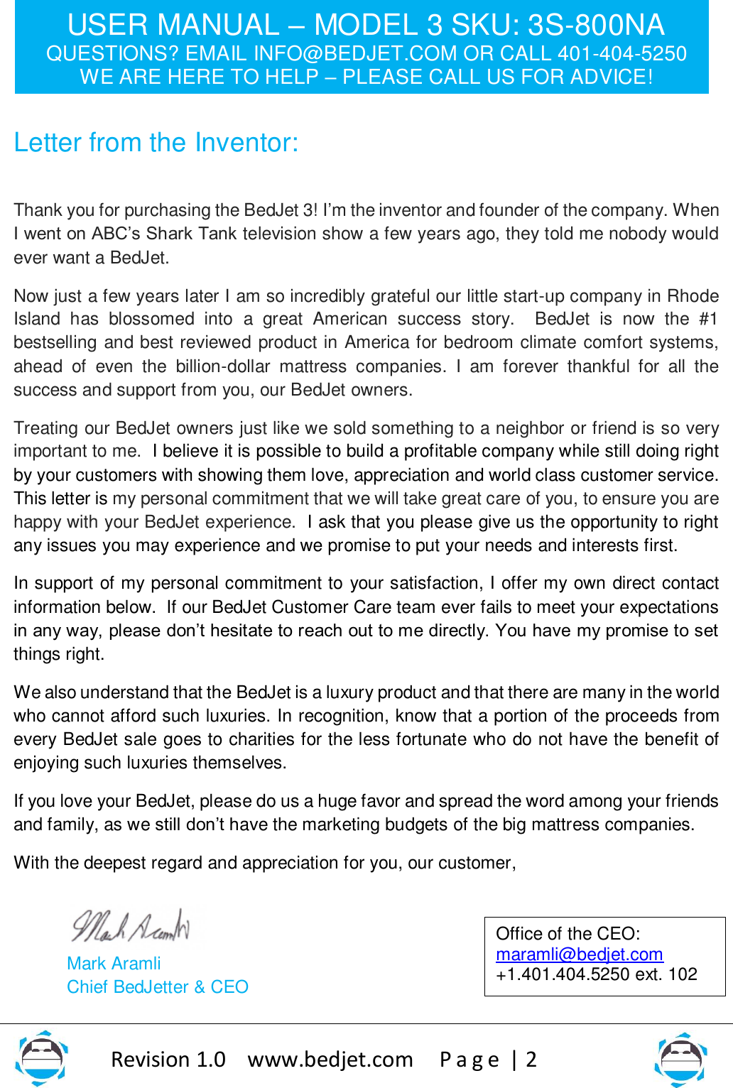 USER MANUAL – MODEL 3 SKU: 3S-800NA QUESTIONS? EMAIL INFO@BEDJET.COM OR CALL 401-404-5250 WE ARE HERE TO HELP – PLEASE CALL US FOR ADVICE!                   Revision 1.0    www.bedjet.com       P a g e  | 2    Letter from the Inventor:   Thank you for purchasing the BedJet 3! I’m the inventor and founder of the company. When I went on ABC’s Shark Tank television show a few years ago, they told me nobody would ever want a BedJet.     Now just a few years later I am so incredibly grateful our little start-up company in Rhode Island  has  blossomed  into  a  great  American  success  story.    BedJet  is  now  the  #1 bestselling and best reviewed product in America for bedroom climate comfort systems, ahead  of  even  the  billion-dollar  mattress  companies.  I  am  forever  thankful  for  all  the success and support from you, our BedJet owners.      Treating our BedJet owners just like we sold something to a neighbor or friend is so very important to me.  I believe it is possible to build a profitable company while still doing right by your customers with showing them love, appreciation and world class customer service. This letter is my personal commitment that we will take great care of you, to ensure you are happy with your BedJet experience.  I ask that you please give us the opportunity to right any issues you may experience and we promise to put your needs and interests first.   In support of my personal commitment to your satisfaction, I offer my own direct contact information below.  If our BedJet Customer Care team ever fails to meet your expectations in any way, please don’t hesitate to reach out to me directly. You have my promise to set things right.   We also understand that the BedJet is a luxury product and that there are many in the world who cannot afford such luxuries. In recognition, know that a portion of the proceeds from every BedJet sale goes to charities for the less fortunate who do not have the benefit of enjoying such luxuries themselves. If you love your BedJet, please do us a huge favor and spread the word among your friends and family, as we still don’t have the marketing budgets of the big mattress companies.  With the deepest regard and appreciation for you, our customer,    Mark Aramli Chief BedJetter &amp; CEO   Office of the CEO: maramli@bedjet.com +1.401.404.5250 ext. 102  