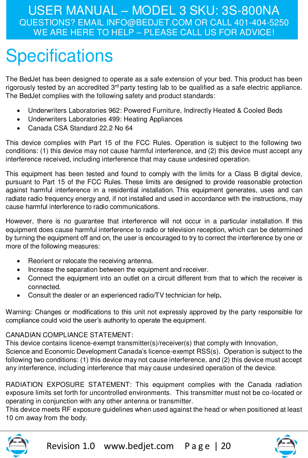 USER MANUAL – MODEL 3 SKU: 3S-800NA QUESTIONS? EMAIL INFO@BEDJET.COM OR CALL 401-404-5250 WE ARE HERE TO HELP – PLEASE CALL US FOR ADVICE!                   Revision 1.0    www.bedjet.com       P a g e  | 20    Specifications  The BedJet has been designed to operate as a safe extension of your bed. This product has been rigorously tested by an accredited 3rd party testing lab to be qualified as a safe electric appliance. The BedJet complies with the following safety and product standards:  • Underwriters Laboratories 962: Powered Furniture, Indirectly Heated &amp; Cooled Beds • Underwriters Laboratories 499: Heating Appliances • Canada CSA Standard 22.2 No 64  This device complies with  Part 15 of the FCC Rules. Operation is subject to the following two conditions: (1) this device may not cause harmful interference, and (2) this device must accept any interference received, including interference that may cause undesired operation. This equipment has been tested and found to comply with the limits for a Class B digital device, pursuant  to Part 15 of the FCC Rules. These limits are designed to provide reasonable protection against  harmful interference  in  a residential installation. This  equipment  generates, uses  and can radiate radio frequency energy and, if not installed and used in accordance with the instructions, may cause harmful interference to radio communications. However,  there  is  no  guarantee  that  interference  will  not  occur  in  a  particular  installation. If  this equipment does cause harmful interference to radio or television reception, which can be determined by turning the equipment off and on, the user is encouraged to try to correct the interference by one or more of the following measures: • Reorient or relocate the receiving antenna. • Increase the separation between the equipment and receiver. • Connect the equipment into an outlet on a circuit different from that to which the receiver is connected. • Consult the dealer or an experienced radio/TV technician for help.  Warning: Changes or modifications to this unit not expressly approved by the party responsible for compliance could void the user’s authority to operate the equipment. CANADIAN COMPLIANCE STATEMENT:  This device contains licence-exempt transmitter(s)/receiver(s) that comply with Innovation, Science and Economic Development Canada’s licence-exempt RSS(s).  Operation is subject to the following two conditions: (1) this device may not cause interference, and (2) this device must accept any interference, including interference that may cause undesired operation of the device.  RADIATION  EXPOSURE  STATEMENT:  This  equipment  complies  with  the  Canada  radiation exposure limits set forth for uncontrolled environments.  This transmitter must not be co-located or operating in conjunction with any other antenna or transmitter.   This device meets RF exposure guidelines when used against the head or when positioned at least 10 cm away from the body.  