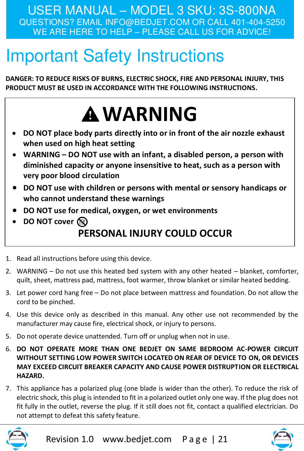 USER MANUAL – MODEL 3 SKU: 3S-800NA QUESTIONS? EMAIL INFO@BEDJET.COM OR CALL 401-404-5250 WE ARE HERE TO HELP – PLEASE CALL US FOR ADVICE!                   Revision 1.0    www.bedjet.com       P a g e  | 21    Important Safety Instructions DANGER: TO REDUCE RISKS OF BURNS, ELECTRIC SHOCK, FIRE AND PERSONAL INJURY, THIS PRODUCT MUST BE USED IN ACCORDANCE WITH THE FOLLOWING INSTRUCTIONS.                   1. Read all instructions before using this device. 2. WARNING – Do not use this heated bed system with any other heated – blanket, comforter, quilt, sheet, mattress pad, mattress, foot warmer, throw blanket or similar heated bedding. 3. Let power cord hang free – Do not place between mattress and foundation. Do not allow the cord to be pinched. 4. Use  this  device  only  as described in this  manual. Any other  use  not  recommended  by  the manufacturer may cause fire, electrical shock, or injury to persons. 5. Do not operate device unattended. Turn off or unplug when not in use. 6. DO  NOT  OPERATE  MORE  THAN  ONE  BEDJET  ON  SAME  BEDROOM  AC-POWER  CIRCUIT WITHOUT SETTING LOW POWER SWITCH LOCATED ON REAR OF DEVICE TO ON, OR DEVICES MAY EXCEED CIRCUIT BREAKER CAPACITY AND CAUSE POWER DISTRUPTION OR ELECTRICAL HAZARD. 7. This appliance has a polarized plug (one blade is wider than the other). To reduce the risk of electric shock, this plug is intended to fit in a polarized outlet only one way. If the plug does not fit fully in the outlet, reverse the plug. If it still does not fit, contact a qualified electrician. Do not attempt to defeat this safety feature. WARNING • DO NOT place body parts directly into or in front of the air nozzle exhaust when used on high heat setting  • WARNING – DO NOT use with an infant, a disabled person, a person with diminished capacity or anyone insensitive to heat, such as a person with very poor blood circulation • DO NOT use with children or persons with mental or sensory handicaps or who cannot understand these warnings  • DO NOT use for medical, oxygen, or wet environments • DO NOT cover PERSONAL INJURY COULD OCCUR 