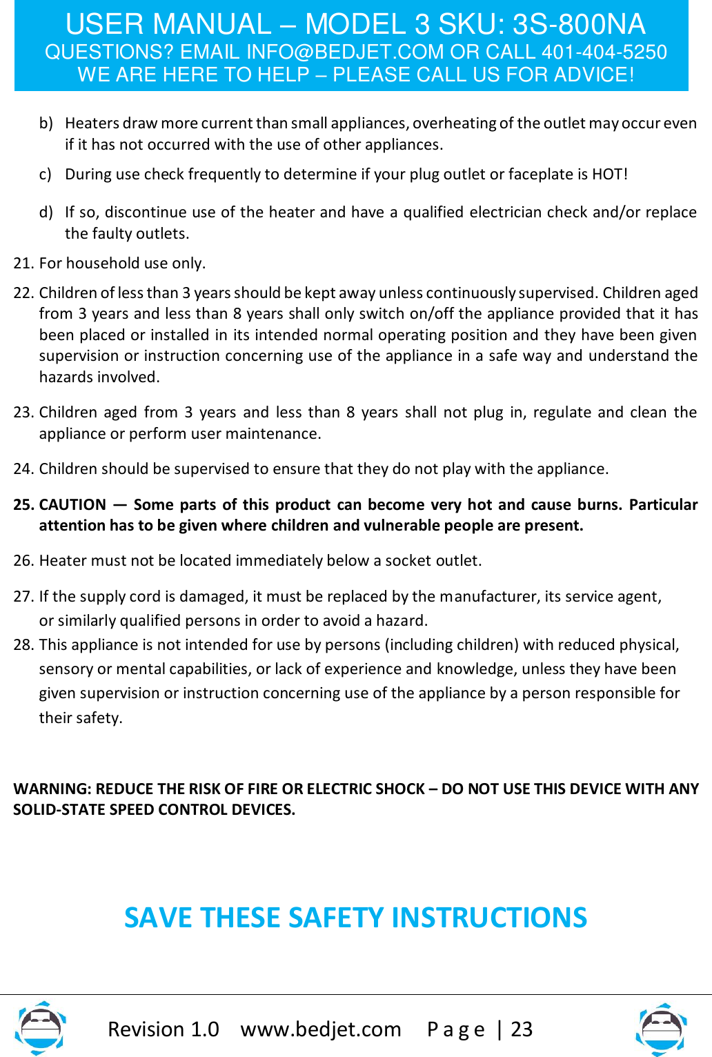 USER MANUAL – MODEL 3 SKU: 3S-800NA QUESTIONS? EMAIL INFO@BEDJET.COM OR CALL 401-404-5250 WE ARE HERE TO HELP – PLEASE CALL US FOR ADVICE!                   Revision 1.0    www.bedjet.com       P a g e  | 23     b) Heaters draw more current than small appliances, overheating of the outlet may occur even if it has not occurred with the use of other appliances. c) During use check frequently to determine if your plug outlet or faceplate is HOT! d) If so, discontinue use of the heater and have a qualified electrician check and/or replace the faulty outlets.  21. For household use only. 22. Children of less than 3 years should be kept away unless continuously supervised. Children aged from 3 years and less than 8 years shall only switch on/off the appliance provided that it has been placed or installed in its intended normal operating position and they have been given supervision or instruction concerning use of the appliance in a safe way and understand the hazards involved.  23. Children aged from 3 years and  less than 8  years shall not plug  in, regulate and clean the appliance or perform user maintenance. 24. Children should be supervised to ensure that they do not play with the appliance. 25. CAUTION — Some parts of this product can become very hot and cause burns. Particular attention has to be given where children and vulnerable people are present. 26. Heater must not be located immediately below a socket outlet. 27. If the supply cord is damaged, it must be replaced by the manufacturer, its service agent, or similarly qualified persons in order to avoid a hazard. 28. This appliance is not intended for use by persons (including children) with reduced physical, sensory or mental capabilities, or lack of experience and knowledge, unless they have been given supervision or instruction concerning use of the appliance by a person responsible for their safety.   WARNING: REDUCE THE RISK OF FIRE OR ELECTRIC SHOCK – DO NOT USE THIS DEVICE WITH ANY SOLID-STATE SPEED CONTROL DEVICES.   SAVE THESE SAFETY INSTRUCTIONS  