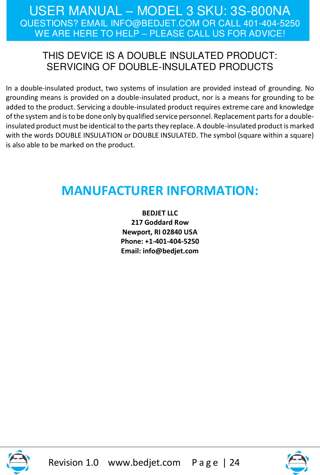 USER MANUAL – MODEL 3 SKU: 3S-800NA QUESTIONS? EMAIL INFO@BEDJET.COM OR CALL 401-404-5250 WE ARE HERE TO HELP – PLEASE CALL US FOR ADVICE!                   Revision 1.0    www.bedjet.com       P a g e  | 24    THIS DEVICE IS A DOUBLE INSULATED PRODUCT: SERVICING OF DOUBLE-INSULATED PRODUCTS  In a double-insulated product, two systems of insulation are provided instead of grounding. No grounding means is provided on a double-insulated product, nor is a means for grounding to be added to the product. Servicing a double-insulated product requires extreme care and knowledge of the system and is to be done only by qualified service personnel. Replacement parts for a double-insulated product must be identical to the parts they replace. A double-insulated product is marked with the words DOUBLE INSULATION or DOUBLE INSULATED. The symbol (square within a square) is also able to be marked on the product.  MANUFACTURER INFORMATION:  BEDJET LLC 217 Goddard Row Newport, RI 02840 USA Phone: +1-401-404-5250 Email: info@bedjet.com                       