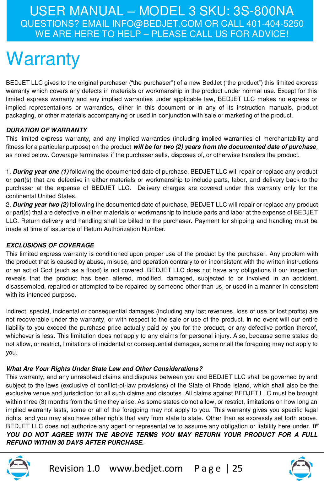 USER MANUAL – MODEL 3 SKU: 3S-800NA QUESTIONS? EMAIL INFO@BEDJET.COM OR CALL 401-404-5250 WE ARE HERE TO HELP – PLEASE CALL US FOR ADVICE!                   Revision 1.0    www.bedjet.com       P a g e  | 25    Warranty BEDJET LLC gives to the original purchaser (“the purchaser”) of a new BedJet (“the product”) this limited express warranty which covers any defects in materials or workmanship in the product under normal use. Except for this limited express warranty and any implied warranties under applicable law, BEDJET LLC makes no express or implied  representations  or  warranties,  either  in  this  document  or  in  any  of  its  instruction  manuals,  product packaging, or other materials accompanying or used in conjunction with sale or marketing of the product. DURATION OF WARRANTY This limited  express  warranty, and  any  implied warranties  (including  implied warranties  of  merchantability and fitness for a particular purpose) on the product will be for two (2) years from the documented date of purchase, as noted below. Coverage terminates if the purchaser sells, disposes of, or otherwise transfers the product.  1. During year one (1) following the documented date of purchase, BEDJET LLC will repair or replace any product or part(s) that are defective in either materials or workmanship to include parts, labor, and delivery back to the purchaser  at  the  expense  of  BEDJET  LLC.    Delivery  charges  are  covered  under  this  warranty  only  for  the continental United States.   2. During year two (2) following the documented date of purchase, BEDJET LLC will repair or replace any product or part(s) that are defective in either materials or workmanship to include parts and labor at the expense of BEDJET LLC. Return delivery and handling shall be billed to the purchaser. Payment for shipping and handling must be made at time of issuance of Return Authorization Number.  EXCLUSIONS OF COVERAGE  This limited express warranty is conditioned upon proper use of the product by the purchaser. Any problem with the product that is caused by abuse, misuse, and operation contrary to or inconsistent with the written instructions or an act of God (such as a flood) is not covered. BEDJET LLC does not have any obligations if our inspection reveals  that  the  product  has  been  altered,  modified,  damaged,  subjected  to  or  involved  in  an  accident, disassembled, repaired or attempted to be repaired by someone other than us, or used in a manner in consistent with its intended purpose.  Indirect, special, incidental or consequential damages (including any lost revenues, loss of use or lost profits) are not recoverable under the warranty, or with respect to the sale or use of the product. In no event will our entire liability to you exceed the purchase price actually paid by you for the product, or any defective portion thereof, whichever is less. This limitation does not apply to any claims for personal injury. Also, because some states do not allow, or restrict, limitations of incidental or consequential damages, some or all the foregoing may not apply to you.  What Are Your Rights Under State Law and Other Considerations? This warranty, and any unresolved claims and disputes between you and BEDJET LLC shall be governed by and subject to the laws (exclusive of conflict-of-law provisions) of the State of Rhode Island, which shall also be the exclusive venue and jurisdiction for all such claims and disputes. All claims against BEDJET LLC must be brought within three (3) months from the time they arise. As some states do not allow, or restrict, limitations on how long an implied warranty lasts, some or all of the foregoing may not apply to you. This warranty gives you specific legal rights, and you may also have other rights that vary from state to state. Other than as expressly set forth above, BEDJET LLC does not authorize any agent or representative to assume any obligation or liability here under. IF YOU  DO  NOT  AGREE  WITH  THE  ABOVE  TERMS  YOU  MAY  RETURN  YOUR  PRODUCT  FOR  A  FULL REFUND WITHIN 30 DAYS AFTER PURCHASE.   