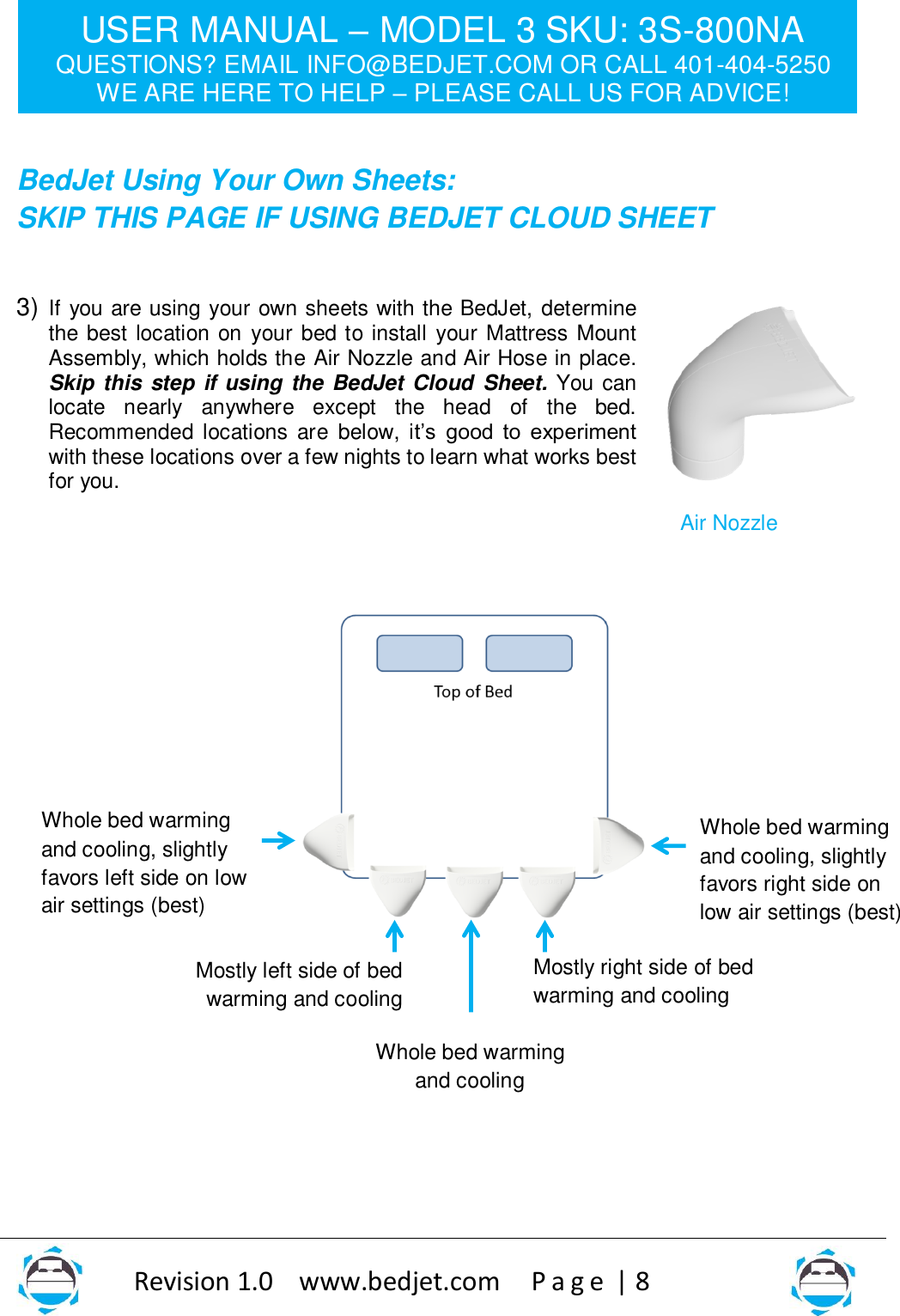 USER MANUAL – MODEL 3 SKU: 3S-800NA QUESTIONS? EMAIL INFO@BEDJET.COM OR CALL 401-404-5250 WE ARE HERE TO HELP – PLEASE CALL US FOR ADVICE!                   Revision 1.0    www.bedjet.com       P a g e  | 8    BedJet Using Your Own Sheets:  SKIP THIS PAGE IF USING BEDJET CLOUD SHEET  3) If you are using your own sheets with the BedJet, determine the best location on  your bed to install your Mattress Mount Assembly, which holds the Air Nozzle and Air Hose in place.  Skip this step if using the BedJet Cloud  Sheet. You can locate  nearly  anywhere  except  the  head  of  the  bed.  Recommended locations  are  below,  it’s  good  to  experiment with these locations over a few nights to learn what works best for you.                       Whole bed warming and cooling, slightly favors left side on low air settings (best) Mostly left side of bed warming and cooling Mostly right side of bed warming and cooling Whole bed warming and cooling, slightly favors right side on low air settings (best)  Whole bed warming and cooling Air Nozzle 