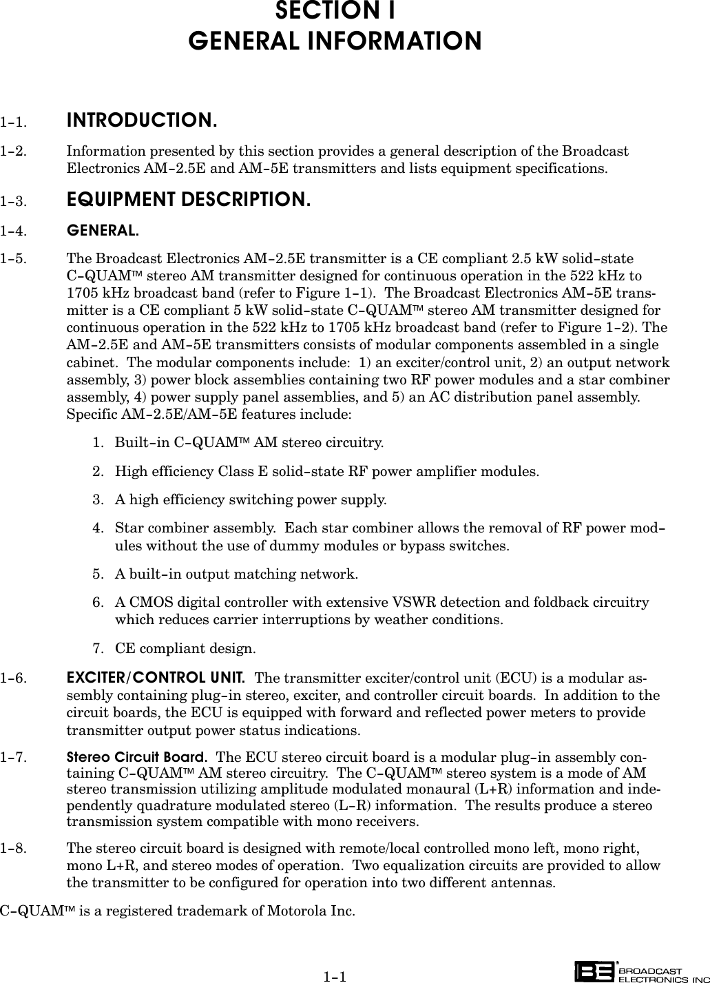 1-1SECTION IGENERAL INFORMATION1-1. INTRODUCTION.1-2. Information presented by this section provides a general description of the BroadcastElectronics AM-2.5E and AM-5E transmitters and lists equipment specifications.1-3. EQUIPMENT DESCRIPTION.1-4. GENERAL.1-5. The Broadcast Electronics AM-2.5E transmitter is a CE compliant 2.5 kW solid-stateC-QUAM stereo AM transmitter designed for continuous operation in the 522 kHz to1705 kHz broadcast band (refer to Figure 1-1).  The Broadcast Electronics AM-5E transĆmitter is a CE compliant 5 kW solid-state C-QUAM stereo AM transmitter designed forcontinuous operation in the 522 kHz to 1705 kHz broadcast band (refer to Figure 1-2). TheAM-2.5E and AM-5E transmitters consists of modular components assembled in a singlecabinet.  The modular components include:  1) an exciter/control unit, 2) an output networkassembly, 3) power block assemblies containing two RF power modules and a star combinerassembly, 4) power supply panel assemblies, and 5) an AC distribution panel assembly.Specific AM-2.5E/AM-5E features include:1. Built-in C-QUAM AM stereo circuitry.2. High efficiency Class E solid-state RF power amplifier modules.3. A high efficiency switching power supply.4. Star combiner assembly.  Each star combiner allows the removal of RF power mod-ules without the use of dummy modules or bypass switches.5. A built-in output matching network.6. A CMOS digital controller with extensive VSWR detection and foldback circuitry which reduces carrier interruptions by weather conditions.7. CE compliant design.1-6. EXCITER/CONTROL UNIT.  The transmitter exciter/control unit (ECU) is a modular asĆsembly containing plug-in stereo, exciter, and controller circuit boards.  In addition to thecircuit boards, the ECU is equipped with forward and reflected power meters to providetransmitter output power status indications.1-7. Stereo Circuit Board.  The ECU stereo circuit board is a modular plug-in assembly conĆtaining C-QUAM AM stereo circuitry.  The C-QUAM stereo system is a mode of AMstereo transmission utilizing amplitude modulated monaural (L+R) information and indeĆpendently quadrature modulated stereo (L-R) information.  The results produce a stereotransmission system compatible with mono receivers.1-8. The stereo circuit board is designed with remote/local controlled mono left, mono right,mono L+R, and stereo modes of operation.  Two equalization circuits are provided to allowthe transmitter to be configured for operation into two different antennas.C-QUAMis a registered trademark of Motorola Inc.