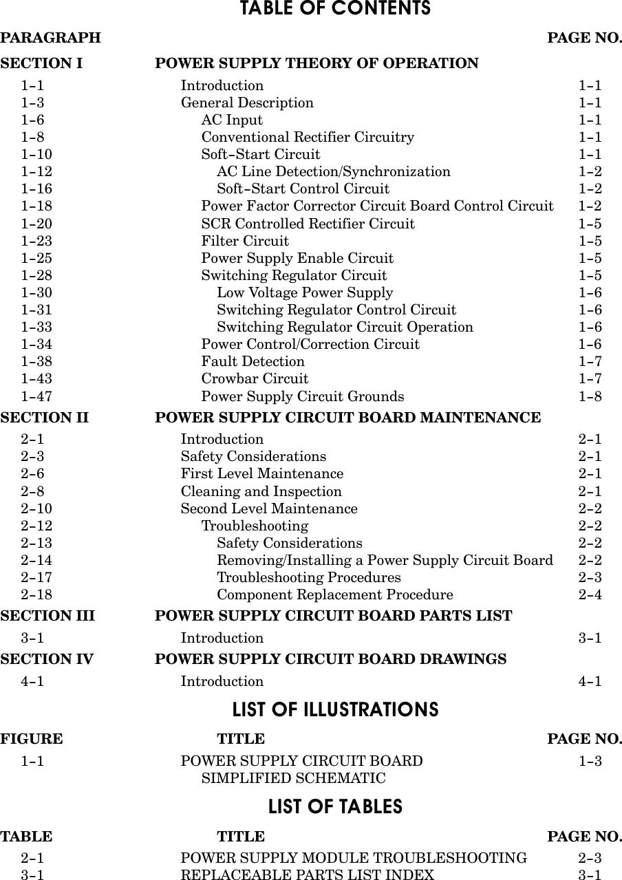 TABLE OF CONTENTSPARAGRAPH PAGE NO.SECTION I POWER SUPPLY THEORY OF OPERATION1-1 Introduction 1-11-3 General Description 1-11-6 AC Input 1-11-8 Conventional Rectifier Circuitry 1-11-10 Soft-Start Circuit 1-11-12 AC Line Detection/Synchronization 1-21-16 Soft-Start Control Circuit 1-21-18 Power Factor Corrector Circuit Board Control Circuit 1-21-20 SCR Controlled Rectifier Circuit 1-51-23 Filter Circuit 1-51-25 Power Supply Enable Circuit 1-51-28 Switching Regulator Circuit 1-51-30 Low Voltage Power Supply 1-61-31 Switching Regulator Control Circuit 1-61-33 Switching Regulator Circuit Operation 1-61-34 Power Control/Correction Circuit 1-61-38 Fault Detection 1-71-43 Crowbar Circuit 1-71-47 Power Supply Circuit Grounds 1-8SECTION II POWER SUPPLY CIRCUIT BOARD MAINTENANCE2-1 Introduction 2-12-3 Safety Considerations 2-12-6 First Level Maintenance 2-12-8 Cleaning and Inspection 2-12-10 Second Level Maintenance 2-22-12 Troubleshooting 2-22-13 Safety Considerations 2-22-14 Removing/Installing a Power Supply Circuit Board 2-22-17 Troubleshooting Procedures 2-32-18 Component Replacement Procedure 2-4SECTION III POWER SUPPLY CIRCUIT BOARD PARTS LIST3-1 Introduction 3-1SECTION IV POWER SUPPLY CIRCUIT BOARD DRAWINGS4-1 Introduction 4-1LIST OF ILLUSTRATIONSFIGURE TITLE PAGE NO.1-1 POWER SUPPLY CIRCUIT BOARD  1-3SIMPLIFIED SCHEMATICLIST OF TABLESTABLE TITLE PAGE NO.2-1 POWER SUPPLY MODULE TROUBLESHOOTING  2-33-1 REPLACEABLE PARTS LIST INDEX 3-1