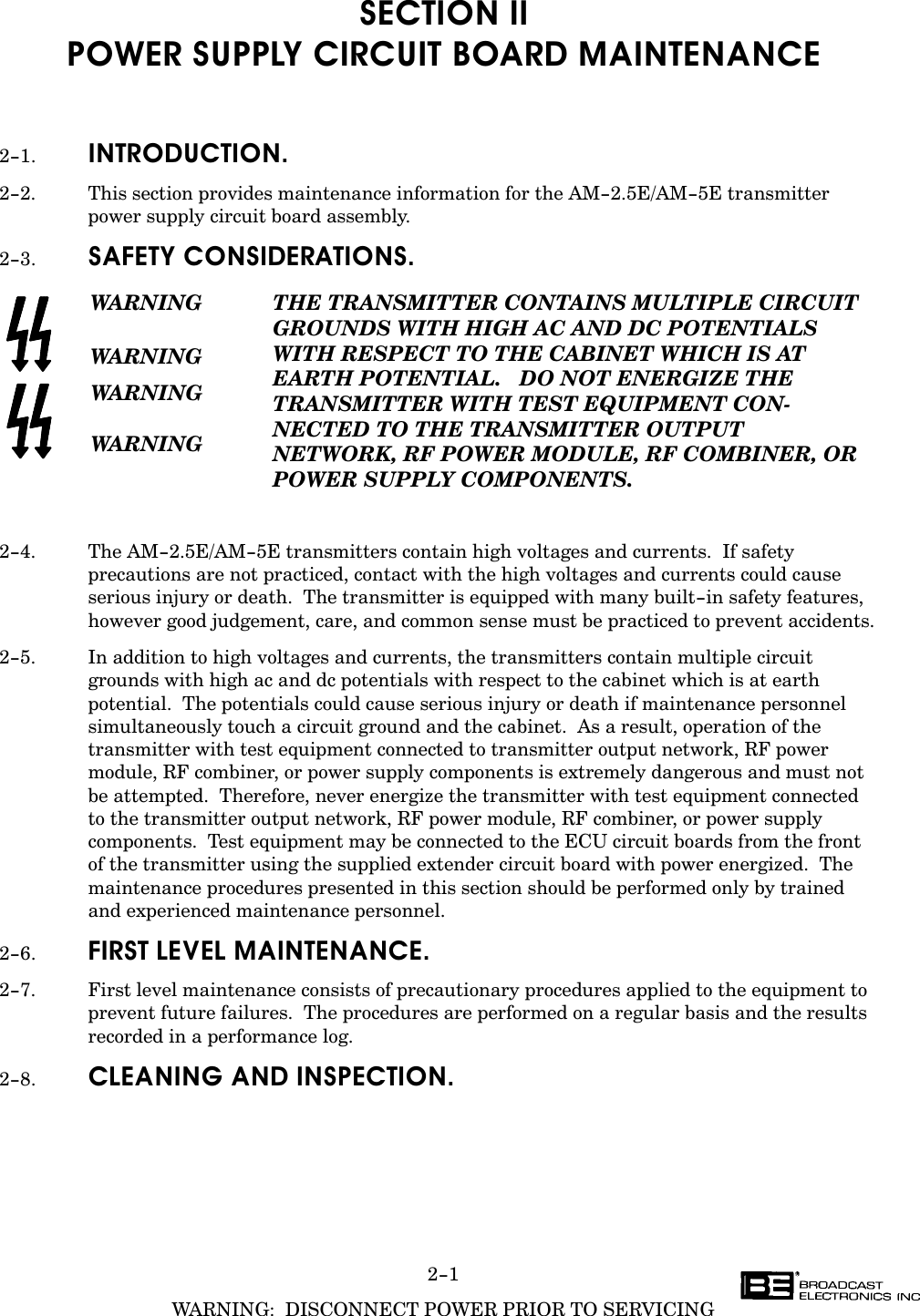 2-1WARNING:  DISCONNECT POWER PRIOR TO SERVICINGSECTION IIPOWER SUPPLY CIRCUIT BOARD MAINTENANCE2-1. INTRODUCTION.2-2. This section provides maintenance information for the AM-2.5E/AM-5E transmitterpower supply circuit board assembly.2-3. SAFETY CONSIDERATIONS.WARNINGWARNINGWARNINGWARNINGTHE TRANSMITTER CONTAINS MULTIPLE CIRCUITGROUNDS WITH HIGH AC AND DC POTENTIALSWITH RESPECT TO THE CABINET WHICH IS AT EARTH POTENTIAL.   DO NOT ENERGIZE THETRANSMITTER WITH TEST EQUIPMENT CONĆNECTED TO THE TRANSMITTER OUTPUT NETWORK, RF POWER MODULE, RF COMBINER, ORPOWER SUPPLY COMPONENTS.2-4. The AM-2.5E/AM-5E transmitters contain high voltages and currents.  If safetyprecautions are not practiced, contact with the high voltages and currents could causeserious injury or death.  The transmitter is equipped with many built-in safety features,however good judgement, care, and common sense must be practiced to prevent accidents.2-5. In addition to high voltages and currents, the transmitters contain multiple circuitgrounds with high ac and dc potentials with respect to the cabinet which is at earthpotential.  The potentials could cause serious injury or death if maintenance personnelsimultaneously touch a circuit ground and the cabinet.  As a result, operation of thetransmitter with test equipment connected to transmitter output network, RF powermodule, RF combiner, or power supply components is extremely dangerous and must notbe attempted.  Therefore, never energize the transmitter with test equipment connectedto the transmitter output network, RF power module, RF combiner, or power supplycomponents.  Test equipment may be connected to the ECU circuit boards from the front of the transmitter using the supplied extender circuit board with power energized.  Themaintenance procedures presented in this section should be performed only by trained and experienced maintenance personnel.2-6. FIRST LEVEL MAINTENANCE.2-7. First level maintenance consists of precautionary procedures applied to the equipment toprevent future failures.  The procedures are performed on a regular basis and the resultsrecorded in a performance log.2-8. CLEANING AND INSPECTION.