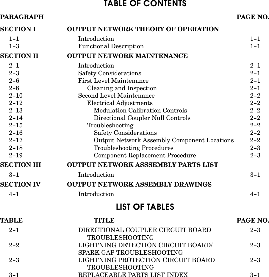 TABLE OF CONTENTSPARAGRAPH PAGE NO.SECTION I OUTPUT NETWORK THEORY OF OPERATION1-1 Introduction 1-11-3 Functional Description 1-1SECTION II OUTPUT NETWORK MAINTENANCE2-1 Introduction 2-12-3 Safety Considerations 2-12-6 First Level Maintenance 2-12-8 Cleaning and Inspection 2-12-10 Second Level Maintenance 2-22-12 Electrical Adjustments 2-22-13 Modulation Calibration Controls 2-22-14 Directional Coupler Null Controls 2-22-15 Troubleshooting 2-22-16 Safety Considerations 2-22-17 Output Network Assembly Component Locations 2-22-18 Troubleshooting Procedures 2-32-19 Component Replacement Procedure 2-3SECTION III OUTPUT NETWORK ASSSEMBLY PARTS LIST3-1 Introduction 3-1SECTION IV OUTPUT NETWORK ASSEMBLY DRAWINGS4-1 Introduction 4-1LIST OF TABLESTABLE TITLE PAGE NO.2-1 DIRECTIONAL COUPLER CIRCUIT BOARD  2-3TROUBLESHOOTING2-2 LIGHTNING DETECTION CIRCUIT BOARD/ 2-3SPARK GAP TROUBLESHOOTING2-3 LIGHTNING PROTECTION CIRCUIT BOARD 2-3TROUBLESHOOTING3-1 REPLACEABLE PARTS LIST INDEX 3-1