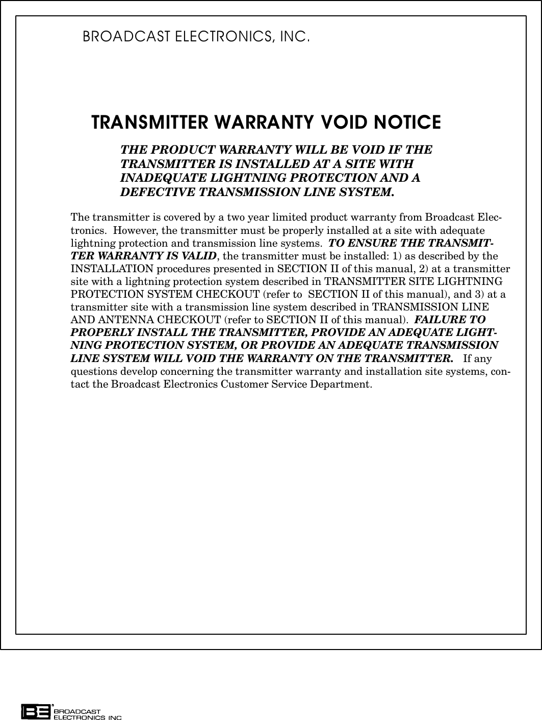 TRANSMITTER WARRANTY VOID NOTICETHE PRODUCT WARRANTY WILL BE VOID IF THE TRANSMITTER IS INSTALLED AT A SITE WITHINADEQUATE LIGHTNING PROTECTION AND A DEFECTIVE TRANSMISSION LINE SYSTEM.The transmitter is covered by a two year limited product warranty from Broadcast ElecĆtronics.  However, the transmitter must be properly installed at a site with adequatelightning protection and transmission line systems.  TO ENSURE THE TRANSMITĆTER WARRANTY IS VALID, the transmitter must be installed: 1) as described by theINSTALLATION procedures presented in SECTION II of this manual, 2) at a transmittersite with a lightning protection system described in TRANSMITTER SITE LIGHTNINGPROTECTION SYSTEM CHECKOUT (refer to  SECTION II of this manual), and 3) at atransmitter site with a transmission line system described in TRANSMISSION LINEAND ANTENNA CHECKOUT (refer to SECTION II of this manual).  FAILURE TOPROPERLY INSTALL THE TRANSMITTER, PROVIDE AN ADEQUATE LIGHTĆNING PROTECTION SYSTEM, OR PROVIDE AN ADEQUATE TRANSMISSIONLINE SYSTEM WILL VOID THE WARRANTY ON THE TRANSMITTER.   If anyquestions develop concerning the transmitter warranty and installation site systems, conĆtact the Broadcast Electronics Customer Service Department.BROADCAST ELECTRONICS, INC.