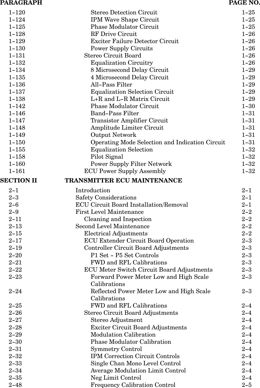 PARAGRAPH PAGE NO.1-120 Stereo Detection Circuit 1-251-124 IPM Wave Shape Circuit 1-251-125 Phase Modulator Circuit 1-251-128 RF Drive Circuit 1-261-129 Exciter Failure Detector Circuit 1-261-130 Power Supply Circuits 1-261-131 Stereo Circuit Board 1-261-132 Equalization Circuitry 1-261-134 8 Microsecond Delay Circuit 1-291-135 4 Microsecond Delay Circuit 1-291-136 All-Pass Filter 1-291-137 Equalization Selection Circuit 1-291-138 L+R and L-R Matrix Circuit 1-291-142 Phase Modulator Circuit 1-301-146 Band-Pass Filter 1-311-147 Transistor Amplifier Circuit 1-311-148 Amplitude Limiter Circuit 1-311-149 Output Network 1-311-150 Operating Mode Selection and Indication Circuit 1-311-155 Equalization Selection 1-321-158 Pilot Signal 1-321-160 Power Supply Filter Network 1-321-161 ECU Power Supply Assembly 1-32SECTION II TRANSMITTER ECU MAINTENANCE2-1 Introduction 2-12-3 Safety Considerations 2-12-6 ECU Circuit Board Installation/Removal 2-12-9 First Level Maintenance 2-22-11 Cleaning and Inspection 2-22-13 Second Level Maintenance 2-22-15 Electrical Adjustments 2-22-17 ECU Extender Circuit Board Operation 2-32-19 Controller Circuit Board Adjustments 2-32-20 P1 Set - P5 Set Controls 2-32-21 FWD and RFL Calibrations 2-32-22 ECU Meter Switch Circuit Board Adjustments 2-32-23 Forward Power Meter Low and High Scale  2-3Calibrations2-24 Reflected Power Meter Low and High Scale  2-3Calibrations2-25 FWD and RFL Calibrations 2-42-26 Stereo Circuit Board Adjustments 2-42-27 Stereo Adjustment 2-42-28 Exciter Circuit Board Adjustments 2-42-29 Modulation Calibration 2-42-30 Phase Modulator Calibration 2-42-31 Symmetry Control 2-42-32 IPM Correction Circuit Controls 2-42-33 Single Chan Mono Level Control 2-42-34 Average Modulation Limit Control 2-42-35 Neg Limit Control 2-42-48 Frequency Calibration Control 2-5