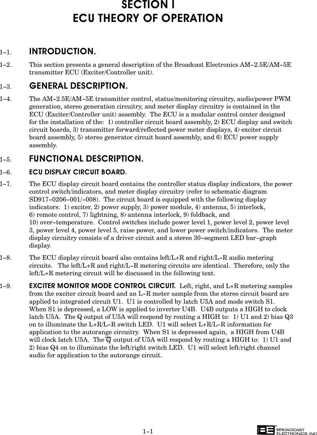 1-1SECTION IECU THEORY OF OPERATION1-1. INTRODUCTION.1-2. This section presents a general description of the Broadcast Electronics AM-2.5E/AM-5Etransmitter ECU (Exciter/Controller unit).1-3. GENERAL DESCRIPTION.1-4. The AM-2.5E/AM-5E transmitter control, status/monitoring circuitry, audio/power PWMgeneration, stereo generation circuitry, and meter display circuitry is contained in theECU (Exciter/Controller unit) assembly.  The ECU is a modular control center designed for the installation of the:  1) controller circuit board assembly, 2) ECU display and switchcircuit boards, 3) transmitter forward/reflected power meter displays, 4) exciter circuitboard assembly, 5) stereo generator circuit board assembly, and 6) ECU power supplyassembly.1-5. FUNCTIONAL DESCRIPTION.1-6. ECU DISPLAY CIRCUIT BOARD.1-7. The ECU display circuit board contains the controller status display indicators, the powercontrol switch/indicators, and meter display circuitry (refer to schematic diagramSD917-0206-001/-008).  The circuit board is equipped with the following displayindicators:  1) exciter, 2) power supply, 3) power module, 4) antenna, 5) interlock, 6) remote control, 7) lightning, 8) antenna interlock, 9) foldback, and 10) over-temperature.  Control switches include power level 1, power level 2, power level3, power level 4, power level 5, raise power, and lower power switch/indicators.  The meterdisplay circuitry consists of a driver circuit and a stereo 30-segment LED bar-graphdisplay.1-8. The ECU display circuit board also contains left/L+R and right/L-R audio meteringcircuits.   The left/L+R and right/L-R metering circuits are identical.  Therefore, only theleft/L+R metering circuit will be discussed in the following text.1-9. EXCITER MONITOR MODE CONTROL CIRCUIT.  Left, right, and L+R metering samplesfrom the exciter circuit board and an L-R meter sample from the stereo circuit board areapplied to integrated circuit U1.  U1 is controlled by latch U5A and mode switch S1.When S1 is depressed, a LOW is applied to inverter U4B.  U4B outputs a HIGH to clocklatch U5A.  The Q output of U5A will respond by routing a HIGH to:  1) U1 and 2) bias Q3on to illuminate the L+R/L-R switch LED.  U1 will select L+R/L-R information forapplication to the autorange circuitry.  When S1 is depressed again,  a HIGH from U4Bwill clock latch U5A.  The Qoutput of U5A will respond by routing a HIGH to:  1) U1 and2) bias Q4 on to illuminate the left/right switch LED.  U1 will select left/right channelaudio for application to the autorange circuit.  