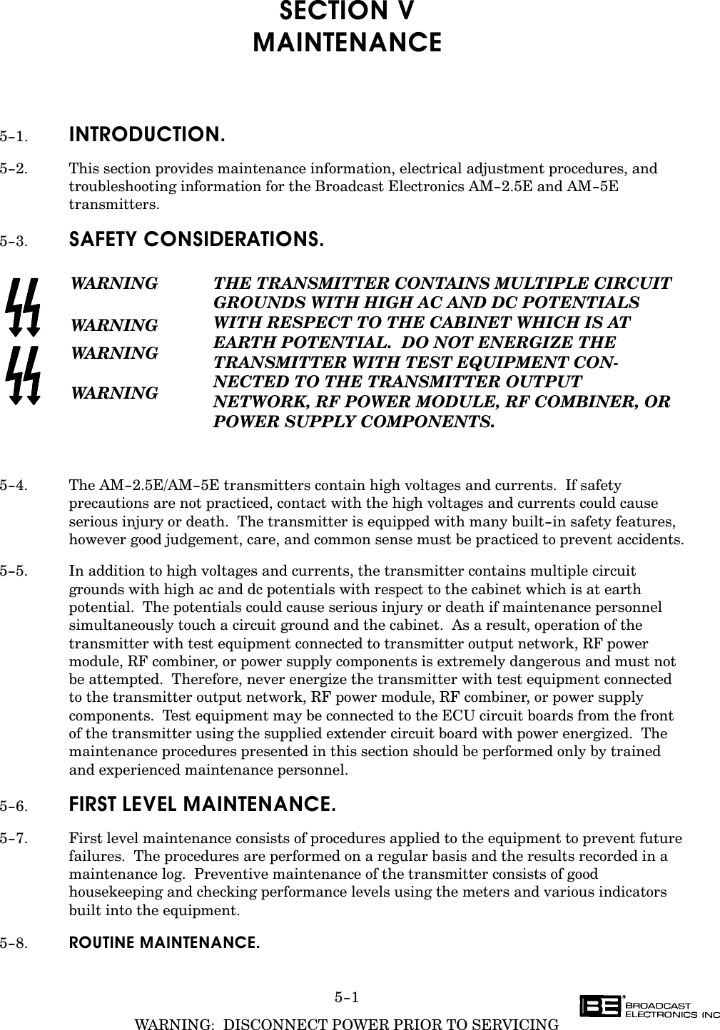 5-1WARNING:  DISCONNECT POWER PRIOR TO SERVICINGSECTION VMAINTENANCE5-1. INTRODUCTION.5-2. This section provides maintenance information, electrical adjustment procedures, andtroubleshooting information for the Broadcast Electronics AM-2.5E and AM-5Etransmitters.5-3. SAFETY CONSIDERATIONS.WARNINGWARNINGWARNINGWARNINGTHE TRANSMITTER CONTAINS MULTIPLE CIRCUITGROUNDS WITH HIGH AC AND DC POTENTIALSWITH RESPECT TO THE CABINET WHICH IS AT EARTH POTENTIAL.  DO NOT ENERGIZE THETRANSMITTER WITH TEST EQUIPMENT CONĆNECTED TO THE TRANSMITTER OUTPUT NETWORK, RF POWER MODULE, RF COMBINER, ORPOWER SUPPLY COMPONENTS.5-4. The AM-2.5E/AM-5E transmitters contain high voltages and currents.  If safetyprecautions are not practiced, contact with the high voltages and currents could causeserious injury or death.  The transmitter is equipped with many built-in safety features,however good judgement, care, and common sense must be practiced to prevent accidents.5-5. In addition to high voltages and currents, the transmitter contains multiple circuitgrounds with high ac and dc potentials with respect to the cabinet which is at earthpotential.  The potentials could cause serious injury or death if maintenance personnelsimultaneously touch a circuit ground and the cabinet.  As a result, operation of thetransmitter with test equipment connected to transmitter output network, RF powermodule, RF combiner, or power supply components is extremely dangerous and must notbe attempted.  Therefore, never energize the transmitter with test equipment connected to the transmitter output network, RF power module, RF combiner, or power supplycomponents.  Test equipment may be connected to the ECU circuit boards from the front of the transmitter using the supplied extender circuit board with power energized.  Themaintenance procedures presented in this section should be performed only by trained and experienced maintenance personnel.5-6. FIRST LEVEL MAINTENANCE.5-7. First level maintenance consists of procedures applied to the equipment to prevent futurefailures.  The procedures are performed on a regular basis and the results recorded in amaintenance log.  Preventive maintenance of the transmitter consists of goodhousekeeping and checking performance levels using the meters and various indicatorsbuilt into the equipment.5-8. ROUTINE MAINTENANCE.
