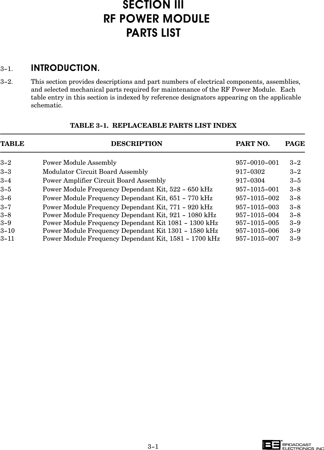 3-1SECTION III  RF POWER MODULEPARTS LIST3-1. INTRODUCTION.3-2. This section provides descriptions and part numbers of electrical components, assemblies,and selected mechanical parts required for maintenance of the RF Power Module.  Eachtable entry in this section is indexed by reference designators appearing on the applicableschematic.TABLE 3-1.  REPLACEABLE PARTS LIST INDEXTABLE DESCRIPTION PART NO. PAGE3-2 Power Module Assembly  957-0010-001 3-23-3 Modulator Circuit Board Assembly  917-0302 3-23-4 Power Amplifier Circuit Board Assembly  917-0304 3-53-5 Power Module Frequency Dependant Kit, 522 - 650 kHz 957-1015-001 3-83-6 Power Module Frequency Dependant Kit, 651 - 770 kHz  957-1015-002 3-83-7 Power Module Frequency Dependant Kit, 771 - 920 kHz  957-1015-003 3-83-8 Power Module Frequency Dependant Kit, 921 - 1080 kHz 957-1015-004 3-83-9 Power Module Frequency Dependant Kit 1081 - 1300 kHz 957-1015-005 3-93-10 Power Module Frequency Dependant Kit 1301 - 1580 kHz 957-1015-006 3-93-11 Power Module Frequency Dependant Kit, 1581 - 1700 kHz 957-1015-007 3-9