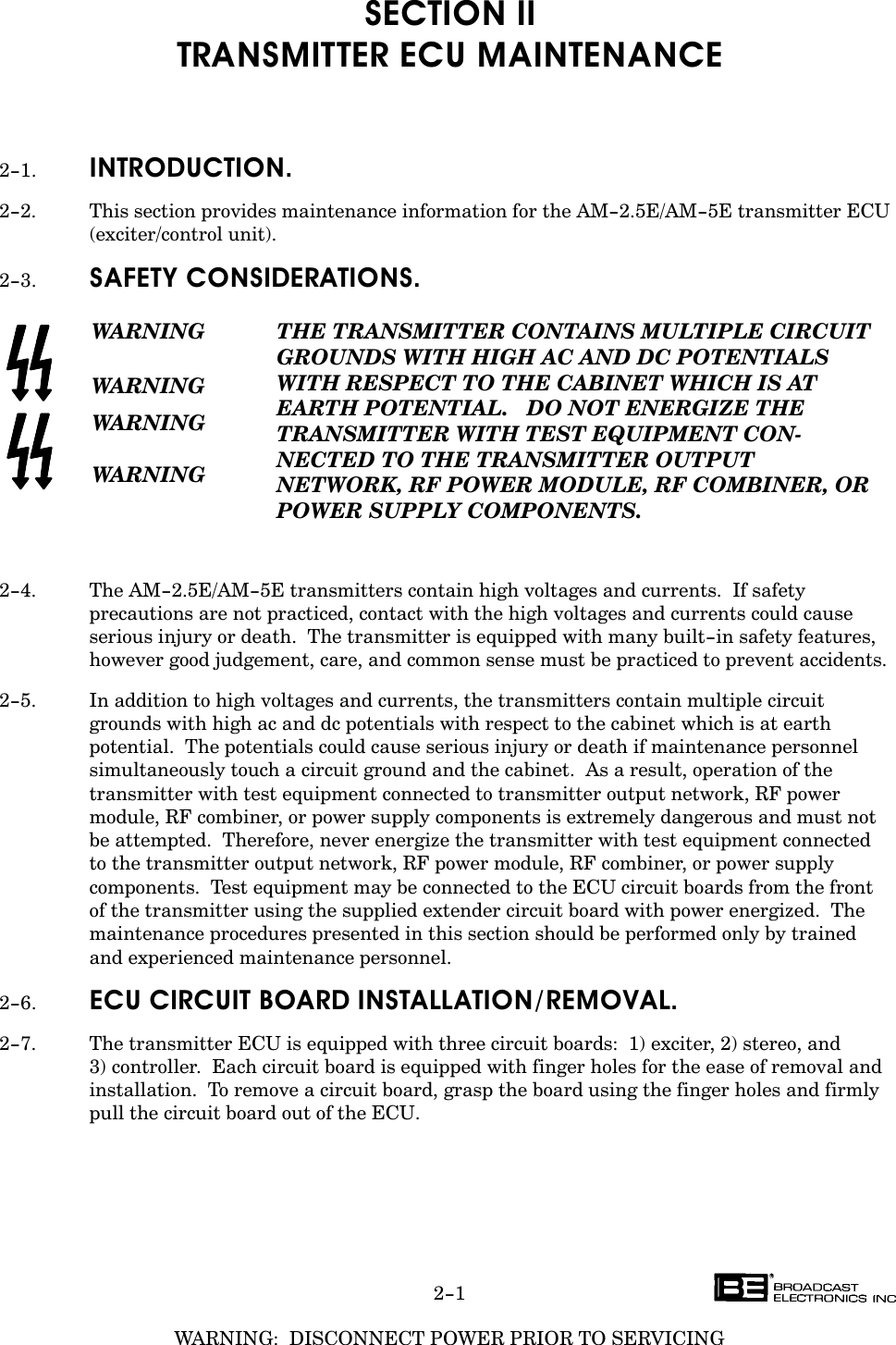 WARNING:  DISCONNECT POWER PRIOR TO SERVICING2-1SECTION IITRANSMITTER ECU MAINTENANCE2-1. INTRODUCTION.2-2. This section provides maintenance information for the AM-2.5E/AM-5E transmitter ECU(exciter/control unit).2-3. SAFETY CONSIDERATIONS.WARNINGWARNINGWARNINGWARNINGTHE TRANSMITTER CONTAINS MULTIPLE CIRCUITGROUNDS WITH HIGH AC AND DC POTENTIALSWITH RESPECT TO THE CABINET WHICH IS AT EARTH POTENTIAL.   DO NOT ENERGIZE THETRANSMITTER WITH TEST EQUIPMENT CONĆNECTED TO THE TRANSMITTER OUTPUT NETWORK, RF POWER MODULE, RF COMBINER, ORPOWER SUPPLY COMPONENTS.2-4. The AM-2.5E/AM-5E transmitters contain high voltages and currents.  If safetyprecautions are not practiced, contact with the high voltages and currents could causeserious injury or death.  The transmitter is equipped with many built-in safety features,however good judgement, care, and common sense must be practiced to prevent accidents.2-5. In addition to high voltages and currents, the transmitters contain multiple circuitgrounds with high ac and dc potentials with respect to the cabinet which is at earthpotential.  The potentials could cause serious injury or death if maintenance personnelsimultaneously touch a circuit ground and the cabinet.  As a result, operation of thetransmitter with test equipment connected to transmitter output network, RF powermodule, RF combiner, or power supply components is extremely dangerous and must notbe attempted.  Therefore, never energize the transmitter with test equipment connected to the transmitter output network, RF power module, RF combiner, or power supplycomponents.  Test equipment may be connected to the ECU circuit boards from the front of the transmitter using the supplied extender circuit board with power energized.  Themaintenance procedures presented in this section should be performed only by trained and experienced maintenance personnel.2-6. ECU CIRCUIT BOARD INSTALLATION/REMOVAL.2-7. The transmitter ECU is equipped with three circuit boards:  1) exciter, 2) stereo, and 3) controller.  Each circuit board is equipped with finger holes for the ease of removal andinstallation.  To remove a circuit board, grasp the board using the finger holes and firmlypull the circuit board out of the ECU.