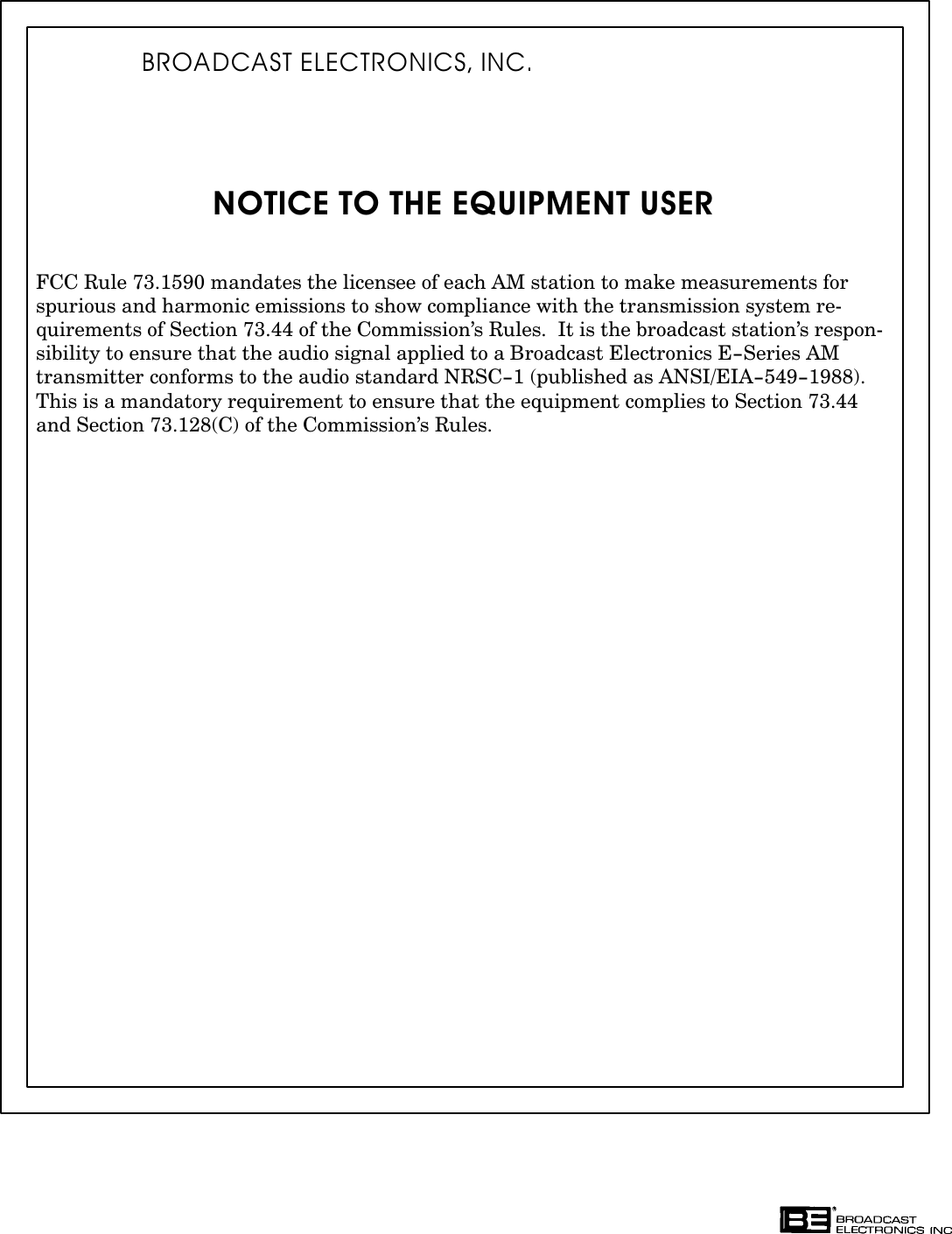 NOTICE TO THE EQUIPMENT USERFCC Rule 73.1590 mandates the licensee of each AM station to make measurements forspurious and harmonic emissions to show compliance with the transmission system reĆquirements of Section 73.44 of the Commission&apos;s Rules.  It is the broadcast station&apos;s responĆsibility to ensure that the audio signal applied to a Broadcast Electronics E-Series AMtransmitter conforms to the audio standard NRSC-1 (published as ANSI/EIA-549-1988).This is a mandatory requirement to ensure that the equipment complies to Section 73.44and Section 73.128(C) of the Commission&apos;s Rules.BROADCAST ELECTRONICS, INC.
