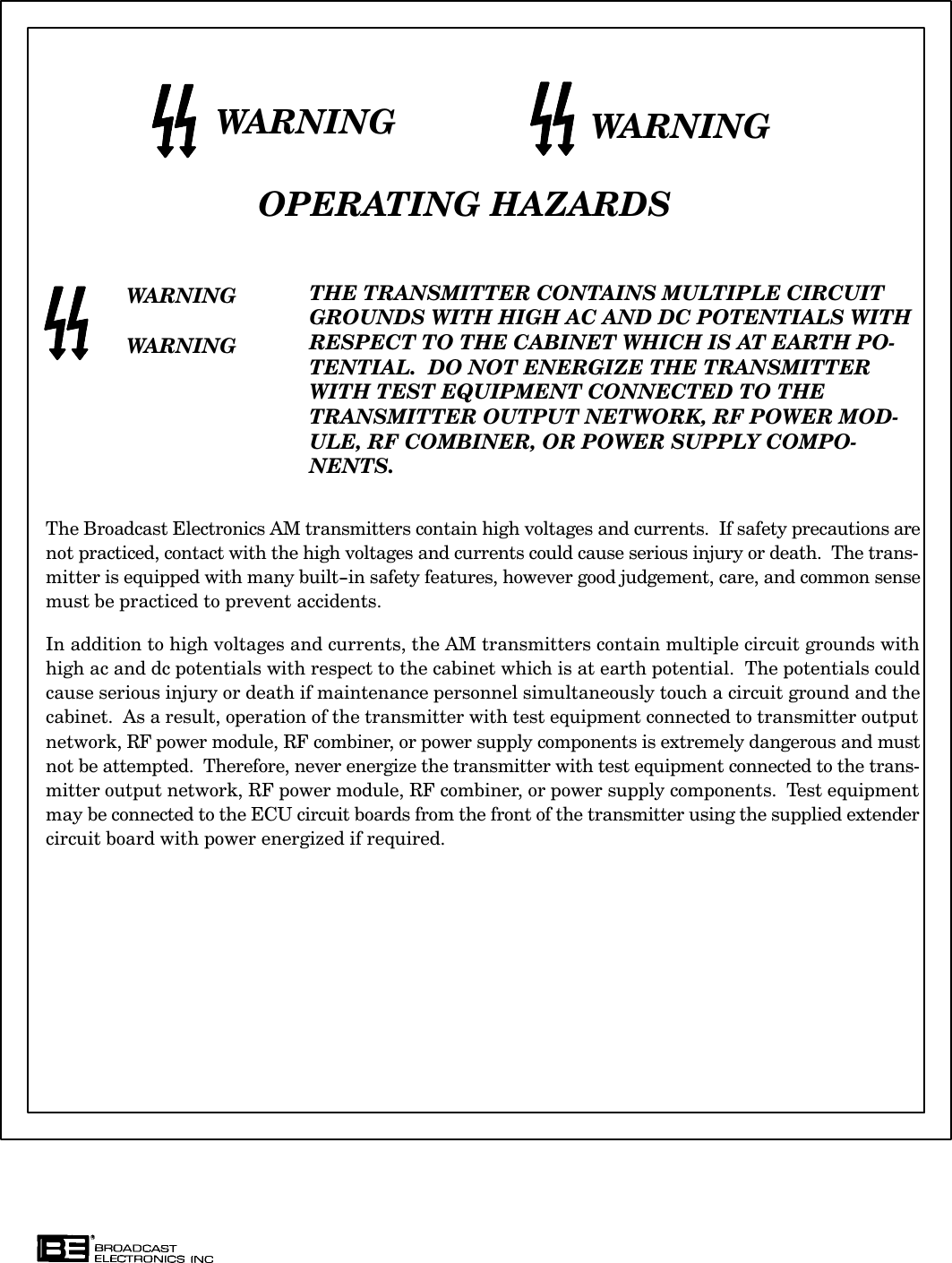 WARNING WARNINGOPERATING HAZARDSWARNINGWARNINGTHE TRANSMITTER CONTAINS MULTIPLE CIRCUITGROUNDS WITH HIGH AC AND DC POTENTIALS WITHRESPECT TO THE CABINET WHICH IS AT EARTH POĆTENTIAL.  DO NOT ENERGIZE THE TRANSMITTERWITH TEST EQUIPMENT CONNECTED TO THETRANSMITTER OUTPUT NETWORK, RF POWER MODĆULE, RF COMBINER, OR POWER SUPPLY COMPOĆNENTS.The Broadcast Electronics AM transmitters contain high voltages and currents.  If safety precautions arenot practiced, contact with the high voltages and currents could cause serious injury or death.  The transĆmitter is equipped with many built-in safety features, however good judgement, care, and common sensemust be practiced to prevent accidents.  In addition to high voltages and currents, the AM transmitters contain multiple circuit grounds withhigh ac and dc potentials with respect to the cabinet which is at earth potential.  The potentials couldcause serious injury or death if maintenance personnel simultaneously touch a circuit ground and thecabinet.  As a result, operation of the transmitter with test equipment connected to transmitter outputnetwork, RF power module, RF combiner, or power supply components is extremely dangerous and mustnot be attempted.  Therefore, never energize the transmitter with test equipment connected to the transĆmitter output network, RF power module, RF combiner, or power supply components.  Test equipmentmay be connected to the ECU circuit boards from the front of the transmitter using the supplied extendercircuit board with power energized if required.