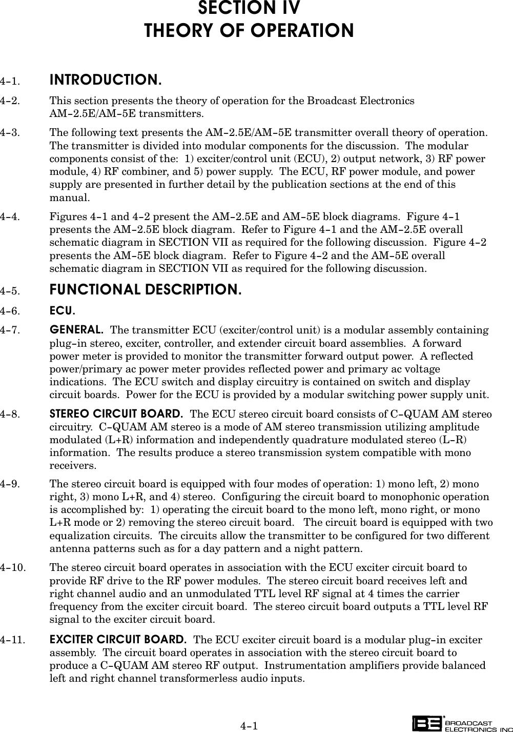 4-1SECTION IVTHEORY OF OPERATION4-1. INTRODUCTION.4-2. This section presents the theory of operation for the Broadcast ElectronicsAM-2.5E/AM-5E transmitters.4-3. The following text presents the AM-2.5E/AM-5E transmitter overall theory of operation.The transmitter is divided into modular components for the discussion.  The modularcomponents consist of the:  1) exciter/control unit (ECU), 2) output network, 3) RF powermodule, 4) RF combiner, and 5) power supply.  The ECU, RF power module, and powersupply are presented in further detail by the publication sections at the end of thismanual.4-4. Figures 4-1 and 4-2 present the AM-2.5E and AM-5E block diagrams.  Figure 4-1presents the AM-2.5E block diagram.  Refer to Figure 4-1 and the AM-2.5E overallschematic diagram in SECTION VII as required for the following discussion.  Figure 4-2presents the AM-5E block diagram.  Refer to Figure 4-2 and the AM-5E overall schematic diagram in SECTION VII as required for the following discussion.4-5. FUNCTIONAL DESCRIPTION.4-6. ECU.4-7. GENERAL.  The transmitter ECU (exciter/control unit) is a modular assembly containingplug-in stereo, exciter, controller, and extender circuit board assemblies.  A forward power meter is provided to monitor the transmitter forward output power.  A reflectedpower/primary ac power meter provides reflected power and primary ac voltageindications.  The ECU switch and display circuitry is contained on switch and displaycircuit boards.  Power for the ECU is provided by a modular switching power supply unit.4-8. STEREO CIRCUIT BOARD.  The ECU stereo circuit board consists of C-QUAM AM stereocircuitry.  C-QUAM AM stereo is a mode of AM stereo transmission utilizing amplitudemodulated (L+R) information and independently quadrature modulated stereo (L-R)information.  The results produce a stereo transmission system compatible with monoreceivers.4-9. The stereo circuit board is equipped with four modes of operation: 1) mono left, 2) monoright, 3) mono L+R, and 4) stereo.  Configuring the circuit board to monophonic operationis accomplished by:  1) operating the circuit board to the mono left, mono right, or monoL+R mode or 2) removing the stereo circuit board.   The circuit board is equipped with twoequalization circuits.  The circuits allow the transmitter to be configured for two differentantenna patterns such as for a day pattern and a night pattern.4-10. The stereo circuit board operates in association with the ECU exciter circuit board toprovide RF drive to the RF power modules.  The stereo circuit board receives left and right channel audio and an unmodulated TTL level RF signal at 4 times the carrierfrequency from the exciter circuit board.  The stereo circuit board outputs a TTL level RFsignal to the exciter circuit board.4-11. EXCITER CIRCUIT BOARD.  The ECU exciter circuit board is a modular plug-in exciterassembly.  The circuit board operates in association with the stereo circuit board to produce a C-QUAM AM stereo RF output.  Instrumentation amplifiers provide balancedleft and right channel transformerless audio inputs.