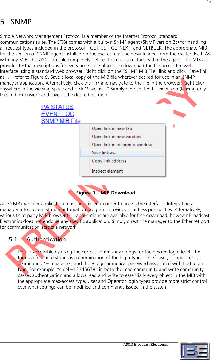 13   ©2013 Broadcast Electronics  SNMP 5Simple Network Management Protocol is a member of the Internet Protocol standard communications suite. The STXe comes with a built-in SNMP agent (SNMP version 2c) for handling all request types included in the protocol – GET, SET, GETNEXT, and GETBULK. The appropriate MIB for the version of SNMP agent installed on the exciter must be downloaded from the exciter itself. As with any MIB, this ASCII text file completely defines the data structure within the agent. The MIB also provides textual descriptions for every accessible object. To download the file access the web interface using a standard web browser. Right click on the “SNMP MIB File” link and click “Save link as…”, refer to Figure 9. Save a local copy of the MIB file wherever desired for use in an SNMP manager application. Alternatively, click the link and navigate to the file in the browser. Right click anywhere in the viewing space and click “Save as…” Simply remove the .txt extension (leaving only the .mib extension) and save at the desired location.  Figure 9 – MIB Download An SNMP manager application must be utilized in order to access the interface. Integrating a manager into custom station automation programs provides countless possibilities. Alternatively, various third party MIB browser GUI applications are available for free download; however Broadcast Electronics does not endorse any specific application. Simply direct the manager to the Ethernet port for communication across a network. 5.1 Authentication Data is accessible by using the correct community strings for the desired login level. The formula for these strings is a combination of the login type – chief, user, or operator –, a delimitating ‘+’ character, and the 8 digit numerical password associated with that login type. For example, “chief+12345678” in both the read community and write community passes authentication and allows read and write to essentially every object in the MIB with the appropriate max-access type. User and Operator login types provide more strict control over what settings can be modified and commands issued in the system. 