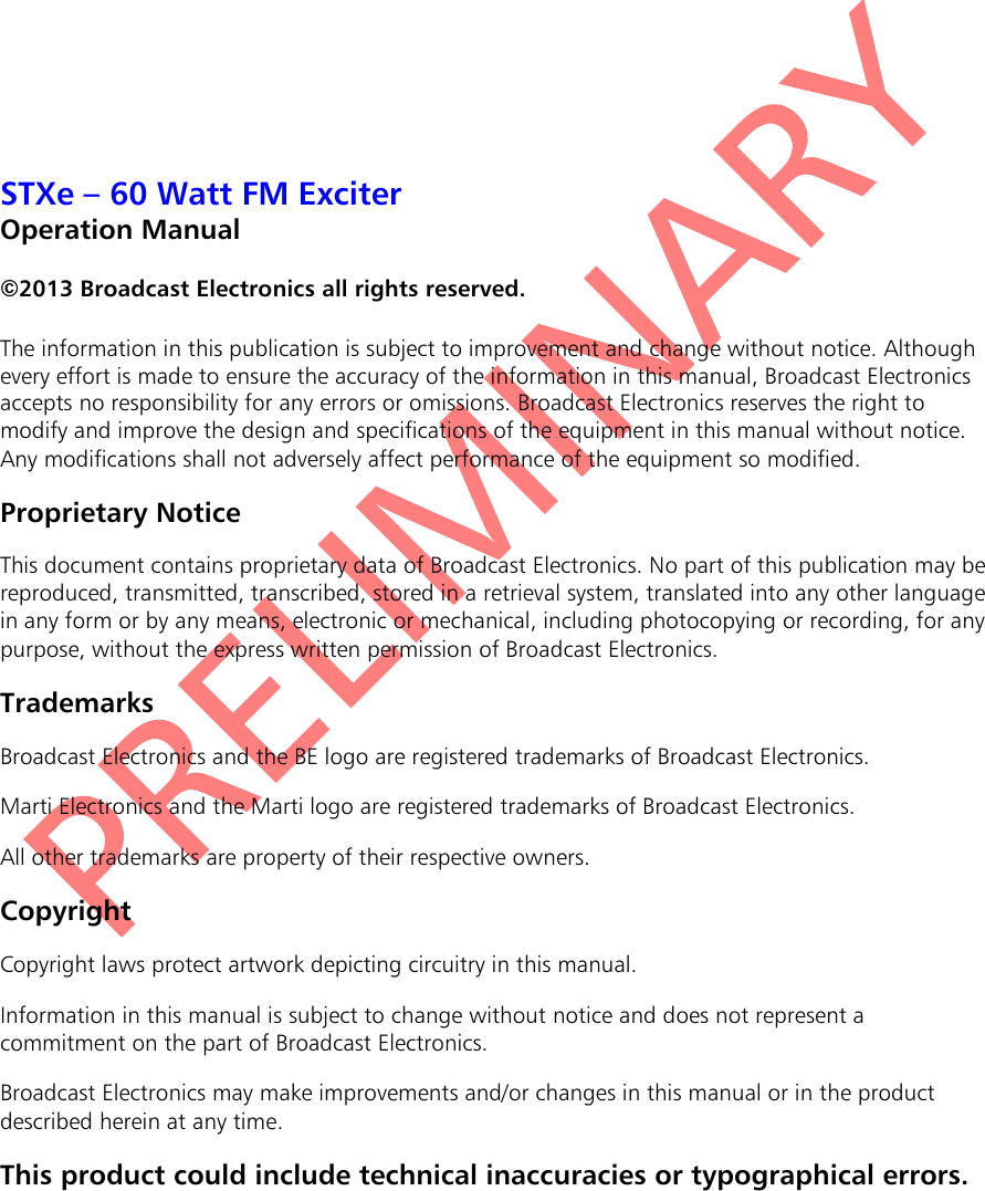   STXe – 60 Watt FM Exciter Operation Manual  ©2013 Broadcast Electronics all rights reserved.  The information in this publication is subject to improvement and change without notice. Although every effort is made to ensure the accuracy of the information in this manual, Broadcast Electronics accepts no responsibility for any errors or omissions. Broadcast Electronics reserves the right to modify and improve the design and specifications of the equipment in this manual without notice. Any modifications shall not adversely affect performance of the equipment so modified. Proprietary Notice This document contains proprietary data of Broadcast Electronics. No part of this publication may be reproduced, transmitted, transcribed, stored in a retrieval system, translated into any other language in any form or by any means, electronic or mechanical, including photocopying or recording, for any purpose, without the express written permission of Broadcast Electronics. Trademarks Broadcast Electronics and the BE logo are registered trademarks of Broadcast Electronics. Marti Electronics and the Marti logo are registered trademarks of Broadcast Electronics. All other trademarks are property of their respective owners. Copyright Copyright laws protect artwork depicting circuitry in this manual. Information in this manual is subject to change without notice and does not represent a commitment on the part of Broadcast Electronics. Broadcast Electronics may make improvements and/or changes in this manual or in the product described herein at any time. This product could include technical inaccuracies or typographical errors. 