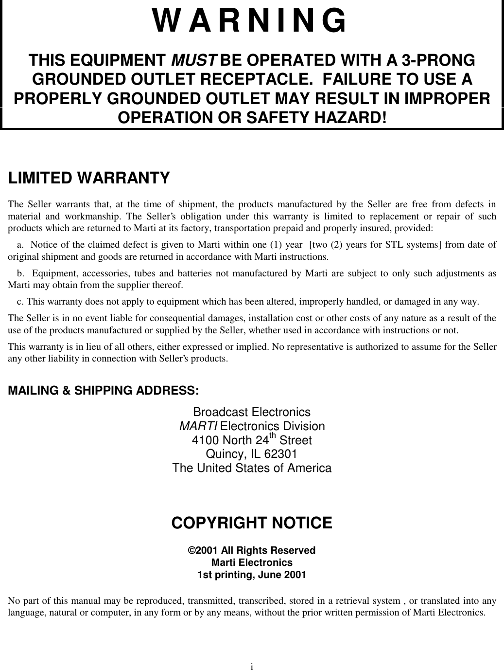 iWARNINGTHIS EQUIPMENT MUST BE OPERATED WITH A 3-PRONGGROUNDED OUTLET RECEPTACLE.  FAILURE TO USE APROPERLY GROUNDED OUTLET MAY RESULT IN IMPROPEROPERATION OR SAFETY HAZARD!LIMITED WARRANTYThe Seller warrants that, at the time of shipment, the products manufactured by the Seller are free from defects inmaterial and workmanship. The Seller’s obligation under this warranty is limited to replacement or repair of suchproducts which are returned to Marti at its factory, transportation prepaid and properly insured, provided:a.  Notice of the claimed defect is given to Marti within one (1) year  [two (2) years for STL systems] from date oforiginal shipment and goods are returned in accordance with Marti instructions.b.  Equipment, accessories, tubes and batteries not manufactured by Marti are subject to only such adjustments asMarti may obtain from the supplier thereof.c. This warranty does not apply to equipment which has been altered, improperly handled, or damaged in any way.The Seller is in no event liable for consequential damages, installation cost or other costs of any nature as a result of theuse of the products manufactured or supplied by the Seller, whether used in accordance with instructions or not.This warranty is in lieu of all others, either expressed or implied. No representative is authorized to assume for the Sellerany other liability in connection with Seller’s products.MAILING &amp; SHIPPING ADDRESS:Broadcast ElectronicsMARTI Electronics Division4100 North 24th StreetQuincy, IL 62301The United States of AmericaCOPYRIGHT NOTICE©2001 All Rights ReservedMarti Electronics1st printing, June 2001No part of this manual may be reproduced, transmitted, transcribed, stored in a retrieval system , or translated into anylanguage, natural or computer, in any form or by any means, without the prior written permission of Marti Electronics.