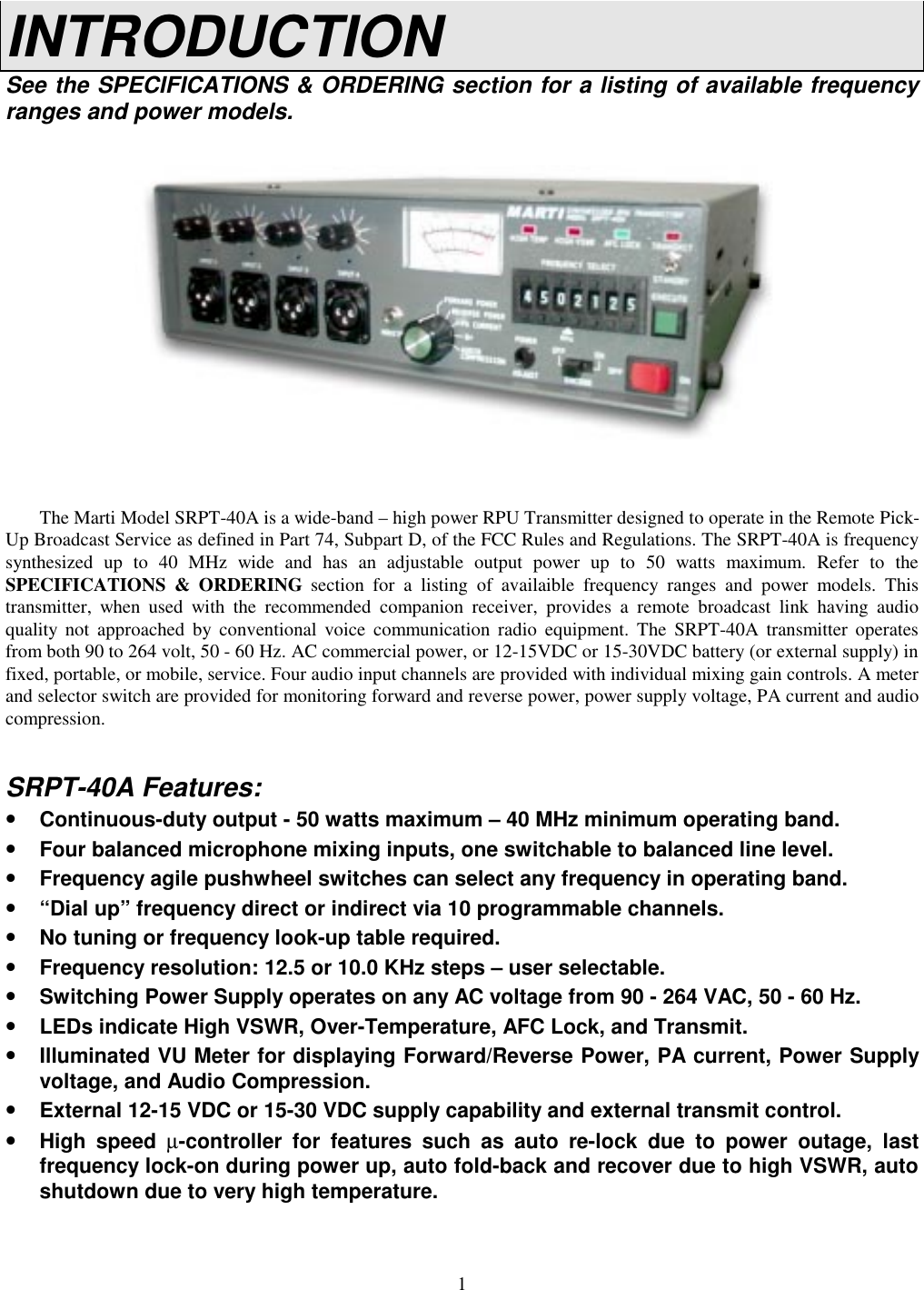 1INTRODUCTIONSee the SPECIFICATIONS &amp; ORDERING section for a listing of available frequencyranges and power models.The Marti Model SRPT-40A is a wide-band – high power RPU Transmitter designed to operate in the Remote Pick-Up Broadcast Service as defined in Part 74, Subpart D, of the FCC Rules and Regulations. The SRPT-40A is frequencysynthesized up to 40 MHz wide and has an adjustable output power up to 50 watts maximum. Refer to theSPECIFICATIONS &amp; ORDERING section for a listing of availaible frequency ranges and power models. Thistransmitter, when used with the recommended companion receiver, provides a remote broadcast link having audioquality not approached by conventional voice communication radio equipment. The SRPT-40A transmitter operatesfrom both 90 to 264 volt, 50 - 60 Hz. AC commercial power, or 12-15VDC or 15-30VDC battery (or external supply) infixed, portable, or mobile, service. Four audio input channels are provided with individual mixing gain controls. A meterand selector switch are provided for monitoring forward and reverse power, power supply voltage, PA current and audiocompression.SRPT-40A Features:•Continuous-duty output - 50 watts maximum – 40 MHz minimum operating band.•Four balanced microphone mixing inputs, one switchable to balanced line level.•Frequency agile pushwheel switches can select any frequency in operating band.•“Dial up” frequency direct or indirect via 10 programmable channels.•No tuning or frequency look-up table required.•Frequency resolution: 12.5 or 10.0 KHz steps – user selectable.•Switching Power Supply operates on any AC voltage from 90 - 264 VAC, 50 - 60 Hz.•LEDs indicate High VSWR, Over-Temperature, AFC Lock, and Transmit.•Illuminated VU Meter for displaying Forward/Reverse Power, PA current, Power Supplyvoltage, and Audio Compression.•External 12-15 VDC or 15-30 VDC supply capability and external transmit control.•High speed µ-controller for features such as auto re-lock due to power outage, lastfrequency lock-on during power up, auto fold-back and recover due to high VSWR, autoshutdown due to very high temperature.