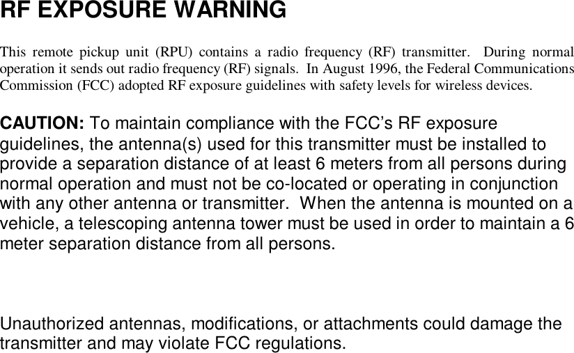  RF EXPOSURE WARNING  This remote pickup unit (RPU) contains a radio frequency (RF) transmitter.  During normal operation it sends out radio frequency (RF) signals.  In August 1996, the Federal Communications Commission (FCC) adopted RF exposure guidelines with safety levels for wireless devices.  CAUTION: To maintain compliance with the FCC’s RF exposure guidelines, the antenna(s) used for this transmitter must be installed to provide a separation distance of at least 6 meters from all persons during normal operation and must not be co-located or operating in conjunction with any other antenna or transmitter.  When the antenna is mounted on a vehicle, a telescoping antenna tower must be used in order to maintain a 6 meter separation distance from all persons.    Unauthorized antennas, modifications, or attachments could damage the transmitter and may violate FCC regulations.  