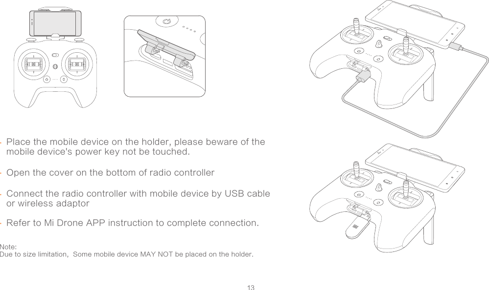 13Place the mobile device on the holder, please beware of the mobile device&apos;s power key not be touched.  Open the cover on the bottom of radio controllerConnect the radio controller with mobile device by USB cable or wireless adaptor..Refer to Mi Drone APP instruction to complete connection. Note: Due to size limitation,  Some mobile device MAY NOT be placed on the holder.   ..