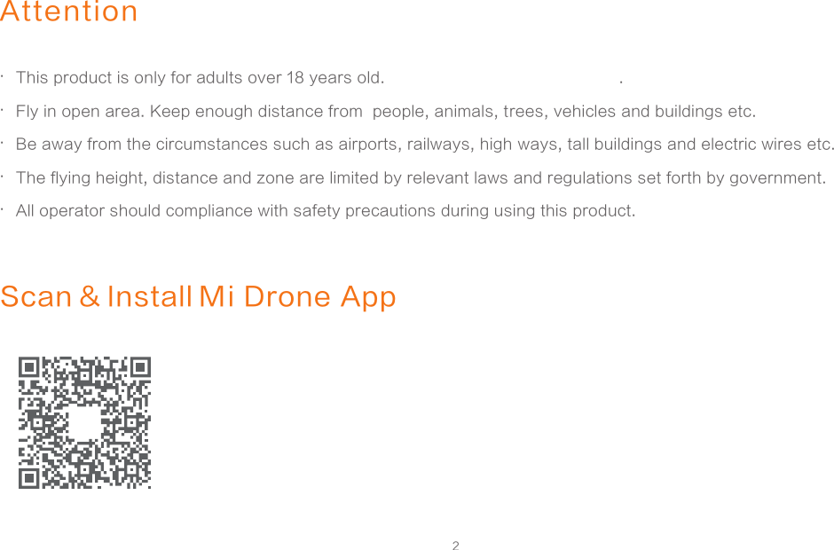 2AttentionThis product is only for adults over 18 years old.  .Fly in open area. Keep enough distance from  people, animals, trees, vehicles and buildings etc. Be away from the circumstances such as airports, railways, high ways, tall buildings and electric wires etc.The flying height, distance and zone are limited by relevant laws and regulations set forth by government. All operator should compliance with safety precautions during using this product......Scan &amp; Install Mi Drone App