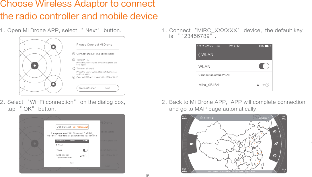 15Choose Wireless Adaptor to connect the radio controller and mobile device1 . Open Mi Drone APP, select “ Next” button.  2 . Select “Wi-Fi connection” on the dialog box, tap “ OK” button. .1 . Connect “MiRC_XXXXXX” device,  the default key is “ 123456789”.2 . Back to Mi Drone APP,  APP will complete connection and go to MAP page automatically.      