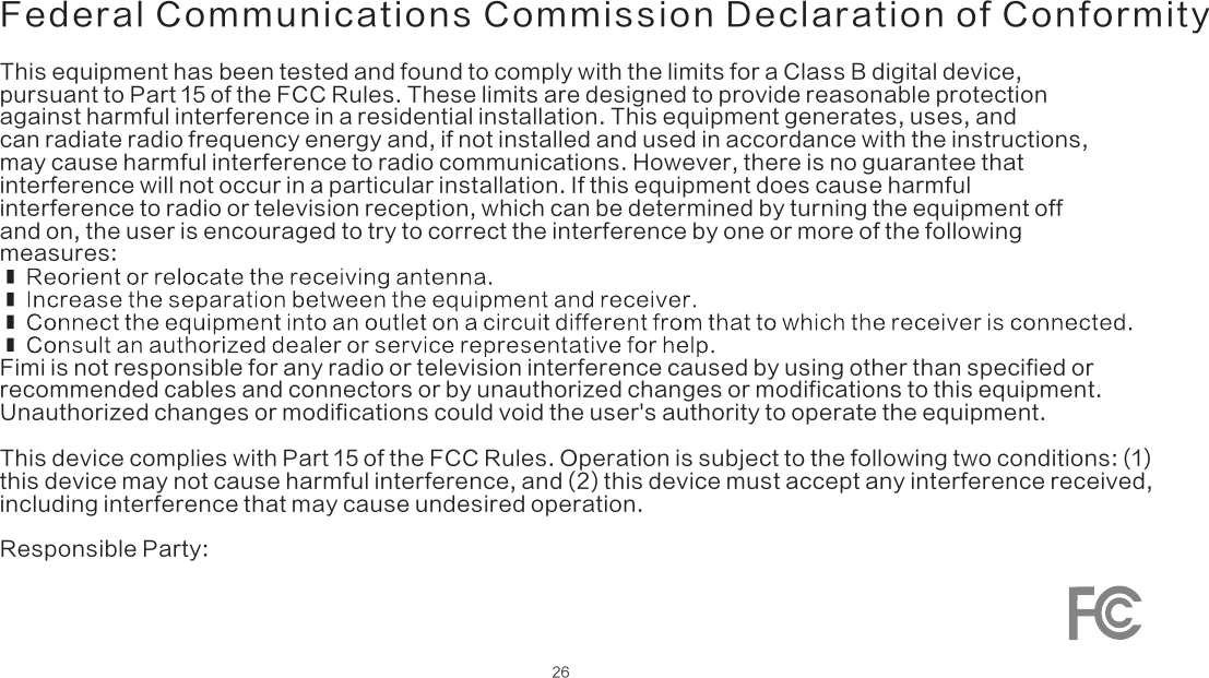 Federal Communications Commission Declaration of Conformity26This equipment has been tested and found to comply with the limits for a Class B digital device, pursuant to Part 15 of the FCC Rules. These limits are designed to provide reasonable protection against harmful interference in a residential installation. This equipment generates, uses, and can radiate radio frequency energy and, if not installed and used in accordance with the instructions, may cause harmful interference to radio communications. However, there is no guarantee that interference will not occur in a particular installation. If this equipment does cause harmful interference to radio or television reception, which can be determined by turning the equipment off and on, the user is encouraged to try to correct the interference by one or more of the following measures:Fimi is not responsible for any radio or television interference caused by using other than specified orrecommended cables and connectors or by unauthorized changes or modifications to this equipment.Unauthorized changes or modifications could void the user&apos;s authority to operate the equipment.This device complies with Part 15 of the FCC Rules. Operation is subject to the following two conditions: (1)this device may not cause harmful interference, and (2) this device must accept any interference received,including interference that may cause undesired operation.Responsible Party: