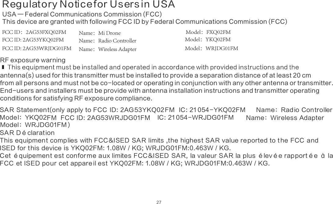 Regulatory Notice for Users in USA27USA — Federal Communications Commission (FCC)This device are granted with following FCC ID by Federal Communications Commission (FCC) FCC ID：2AG53FXQ02FM               Name：Mi Drone  Model：FXQ02FMFCC ID: 2AG53YKQ02FM Name：Radio Controller  Model：YKQ02FMFCC ID: 2AG53WRJDG01FM Name：Wireless Adapter Model：WRJDG01FM RF exposure warningantenna(s) used for this transmitter must be installed to provide a separation distance of at least 20 cm from all persons and must not be co-located or operating in conjunction with any other antenna or transmitter. End-users and installers must be provide with antenna installation instructions and transmitter operating conditions for satisfying RF exposure compliance.SA R Statement(only apply to FCC  ID: 2AG 53YKQ02 FM   IC: 21 054-YKQ02FM  IC: 21 054-WRJDG01FM        Name：Rad io Controller     Model：YKQ02FM  FCC ID: 2AG53WRJDG01FM                                                  Name：Wireless Adapter     )SA R Dé clarat ionThis equipment comp lies with FCC &amp;ISED SA R limits ,the highest SAR value re ported to t he FCC  and ISED for t his device is YKQ02FM: 1.08W / KG; WRJDG01FM:0.463W / KG.Cet équipement est confor me aux limites FCC &amp;ISED  SA R,  la valeur SA R la plus élevée rap portée à la FCC  et ISED pour cet appare il est YKQ02FM: 1.08W / KG; WRJDG01FM:0.463W / KG.Model：WRJDG01FM  