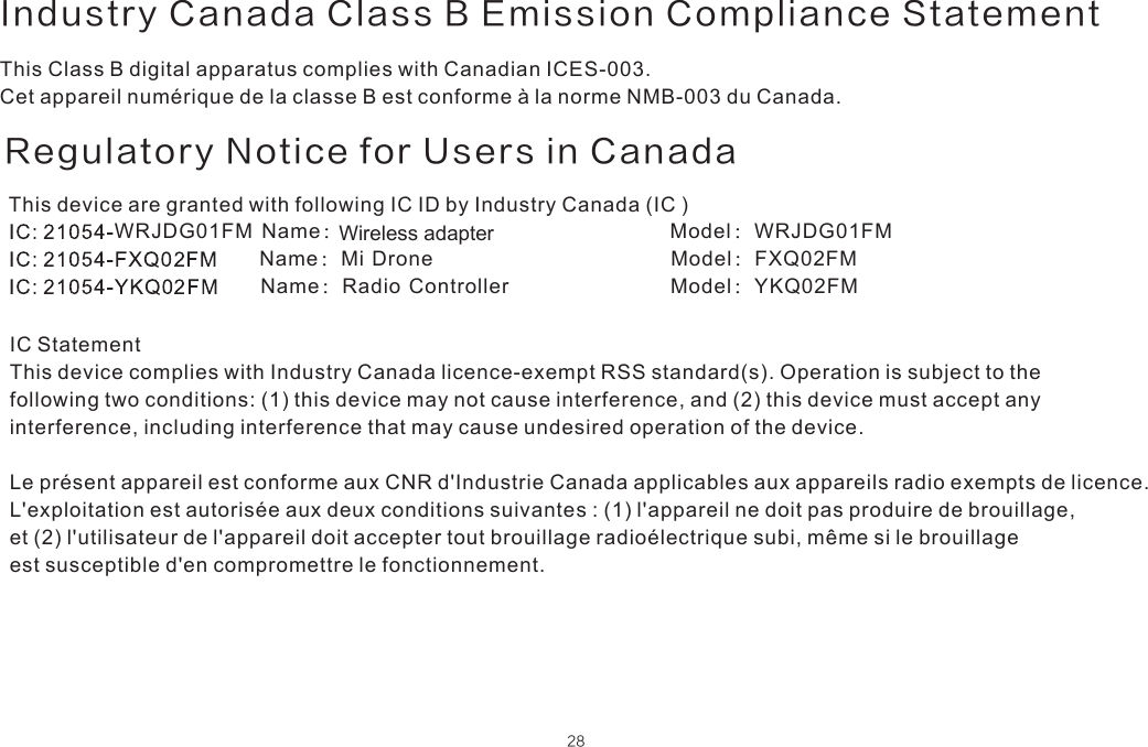 Regulatory Notice for Users in CanadaThis device are granted with following IC ID by Industry Canada (IC ) Name：Model：WRJDG01FMWRJDG01FM      Name：Mi Drone  Model：FXQ02FM      Name：Radio Controller  Model：YKQ02FMIC StatementThis device complies with Industry Canada licence-exempt RSS standard(s). Operation is subject to the following two conditions: (1) this device may not cause interference, and (2) this device must accept any interference, including interference that may cause undesired operation of the device.Le présent appareil est conforme aux CNR d&apos;Industrie Canada applicables aux appareils radio exempts de licence. L&apos;exploitation est autorisée aux deux conditions suivantes : (1) l&apos;appareil ne doit pas produire de brouillage, et (2) l&apos;utilisateur de l&apos;appareil doit accepter tout brouillage radioélectrique subi, même si le brouillage est susceptible d&apos;en compromettre le fonctionnement.         28This Class B digital apparatus complies with Canadian ICES-003.Cet appareil numérique de la classe B est conforme à la norme NMB-003 du Canada.Industry Canada Class B Emission Compliance StatementWireless adapter