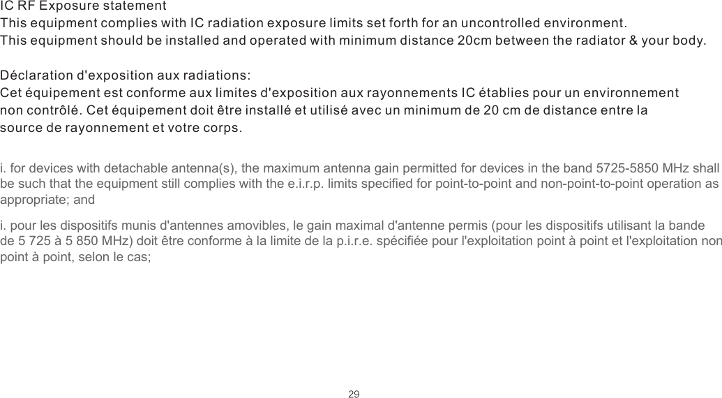 29IC RF Exposure statement This equipment complies with IC radiation exposure limits set forth for an uncontrolled environment. This equipment should be installed and operated with minimum distance 20cm between the radiator &amp; your body.  Déclaration d&apos;exposition aux radiations:  Cet équipement est conforme aux limites d&apos;exposition aux rayonnements IC établies pour un environnement non contrôlé. Cet équipement doit être installé et utilisé avec un minimum de 20 cm de distance entre la source de rayonnement et votre corps.i. for devices with detachable antenna(s), the maximum antenna gain permitted for devices in the band 5725-5850 MHz shall be such that the equipment still complies with the e.i.r.p. limits specified for point-to-point and non-point-to-point operation as appropriate; andi. pour les dispositifs munis d&apos;antennes amovibles, le gain maximal d&apos;antenne permis (pour les dispositifs utilisant la bande de 5 725 à 5 850 MHz) doit être conforme à la limite de la p.i.r.e. spécifiée pour l&apos;exploitation point à point et l&apos;exploitation non point à point, selon le cas;