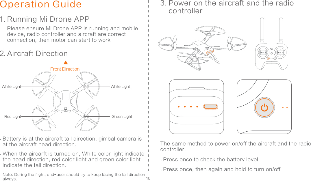 16Operation Guide1. Running Mi Drone APP2. Aircraft Direction3. Power on the aircraft and the radio controller Please ensure Mi Drone APP is running and mobile device, radio controller and aircraft are correct connection, then motor can start to workThe same method to power on/off the aircraft and the radio controller...Front DirectionGreen LightRed LightWhite Light White LightBattery is at the aircraft tail direction, gimbal camera is at the aircraft head direction. When the aircarft is turned on, White color light indicate the head direction, red color light and green color light indicate the tail direction.  Note: During the flight, end-user should try to keep facing the tail direction always. .Press once to check the battery level.Press once, then again and hold to turn on/off