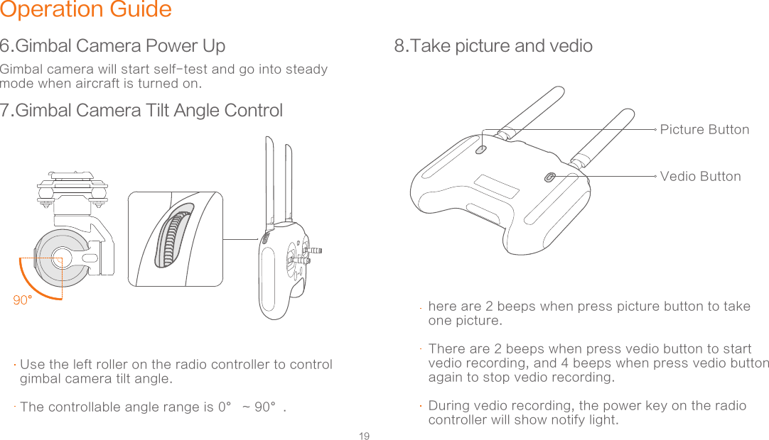 19Operation Guide6.Gimbal Camera Power Up7.Gimbal Camera Tilt Angle Control 8.Take picture and vedioGimbal camera will start self-test and go into steady mode when aircraft is turned on. Use the left roller on the radio controller to control gimbal camera tilt angle. The controllable angle range is 0° ~ 90°.  Picture ButtonVedio Buttonhere are 2 beeps when press picture button to take one picture.  There are 2 beeps when press vedio button to start vedio recording, and 4 beeps when press vedio button again to stop vedio recording.During vedio recording, the power key on the radio controller will show notify light.  