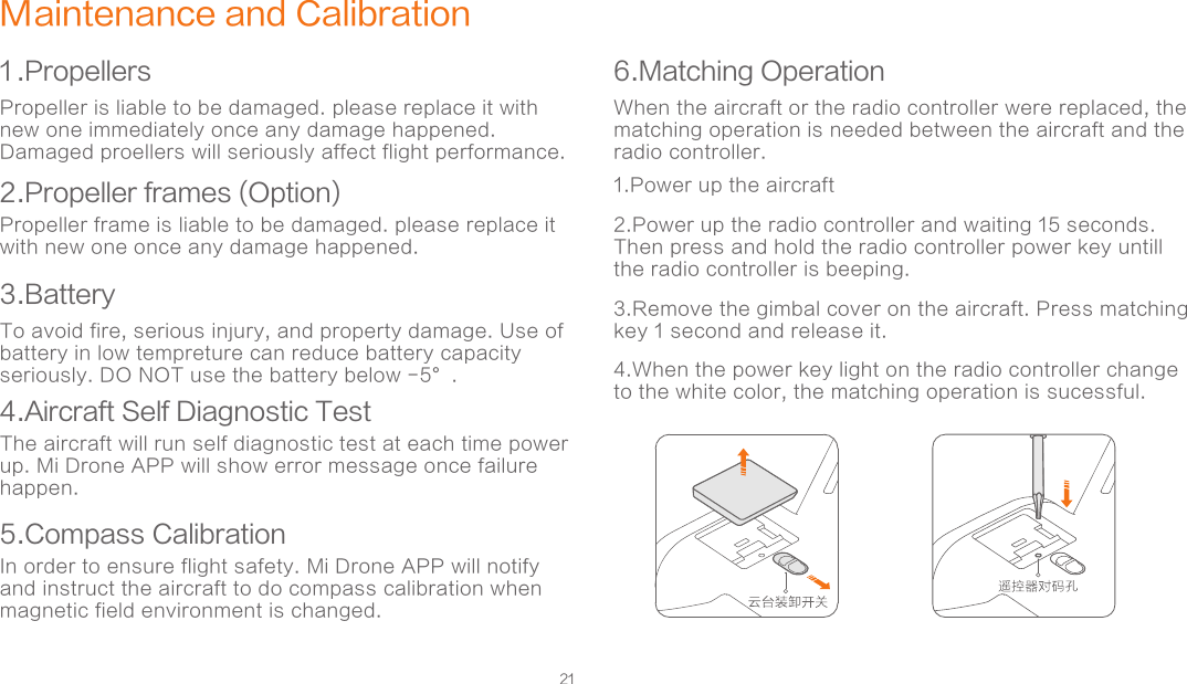 21Maintenance and Calibration1 .Propellers2.Propeller frames (Option)6.Matching OperationPropeller is liable to be damaged. please replace it with new one immediately once any damage happened. Damaged proellers will seriously affect flight performance. When the aircraft or the radio controller were replaced, the matching operation is needed between the aircraft and the radio controller. 1.Power up the aircraft2.Power up the radio controller and waiting 15 seconds. Then press and hold the radio controller power key untill the radio controller is beeping. 3.Remove the gimbal cover on the aircraft. Press matching key 1 second and release it. 4.When the power key light on the radio controller change to the white color, the matching operation is sucessful. Propeller frame is liable to be damaged. please replace it with new one once any damage happened. 5.Compass CalibrationIn order to ensure flight safety. Mi Drone APP will notify and instruct the aircraft to do compass calibration when magnetic field environment is changed.  3.Battery4.Aircraft Self Diagnostic TestTo avoid fire, serious injury, and property damage. Use of battery in low tempreture can reduce battery capacity seriously. DO NOT use the battery below -5°.   The aircraft will run self diagnostic test at each time power up. Mi Drone APP will show error message once failure happen. 