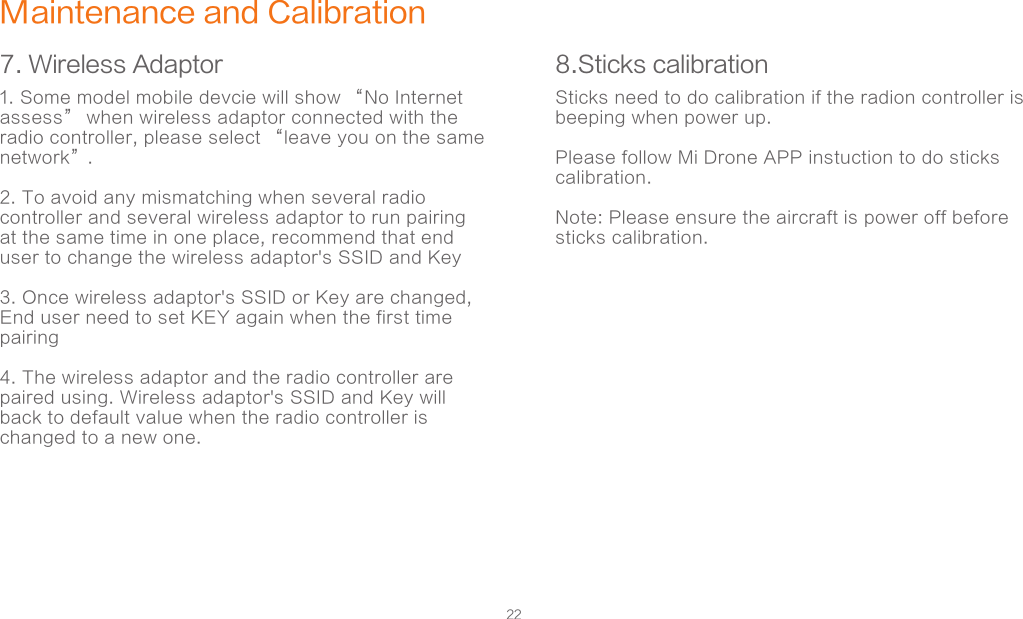 22Maintenance and Calibration7. Wireless Adaptor 8.Sticks calibration1. Some model mobile devcie will show “No Internet assess” when wireless adaptor connected with the radio controller, please select “leave you on the same network”. 2. To avoid any mismatching when several radio controller and several wireless adaptor to run pairing at the same time in one place, recommend that end user to change the wireless adaptor&apos;s SSID and Key3. Once wireless adaptor&apos;s SSID or Key are changed, End user need to set KEY again when the first time pairing4. The wireless adaptor and the radio controller are paired using. Wireless adaptor&apos;s SSID and Key will back to default value when the radio controller is changed to a new one.    Sticks need to do calibration if the radion controller is beeping when power up.  Please follow Mi Drone APP instuction to do sticks calibration.Note: Please ensure the aircraft is power off before sticks calibration.        