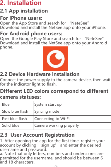 2. Installation2.1 App installationFor iPhone users:Open the App Store and search for &ldquo;NeteSee&rdquo;Download and install the NetSee app onto your iPhone.For Android phone users:Open the Google Play Store and search for &ldquo;NeteSee&rdquo; Download and install the NetSee app onto your Android phone.2.2 Device Hardware installationConnect the power supply to the camera device, then wait for the indicator light to flash.1. After opening the app for the first time, register your account by clicking &lsquo;sign up&rsquo; and enter the desired username and password.a. Note that only letters, numbers and underscores are permitted for the username, and should be between 6 and 18 characters.Different LED colors correspond to different camera statuses:BlueSlow blue flashFast blue flashSolid blue System start upSyncing modeConnecting to Wi-FiCamera working properly2.3  User Account Registration-3-