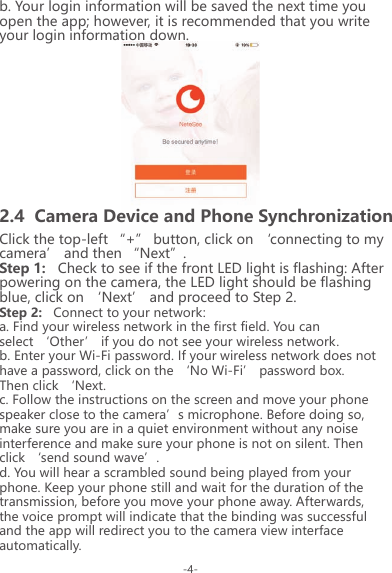 b. Your login information will be saved the next time you open the app; however, it is recommended that you write your login information down.Click the top-left &ldquo;+&rdquo; button, click on &lsquo;connecting to my camera&rsquo; and then &ldquo;Next&rdquo;.Step 1:   Check to see if the front LED light is flashing: After powering on the camera, the LED light should be flashing blue, click on &lsquo;Next&rsquo; and proceed to Step 2.Step 2:   Connect to your network:a. Find your wireless network in the first field. You can select &lsquo;Other&rsquo; if you do not see your wireless network.b. Enter your Wi-Fi password. If your wireless network does not have a password, click on the &lsquo;No Wi-Fi&rsquo; password box. Then click &lsquo;Next.c. Follow the instructions on the screen and move your phone speaker close to the camera&rsquo;s microphone. Before doing so, make sure you are in a quiet environment without any noise interference and make sure your phone is not on silent. Then click &lsquo;send sound wave&rsquo;.d. You will hear a scrambled sound being played from your phone. Keep your phone still and wait for the duration of the transmission, before you move your phone away. Afterwards, the voice prompt will indicate that the binding was successful and the app will redirect you to the camera view interface automatically.2.4  Camera Device and Phone Synchronization-4-