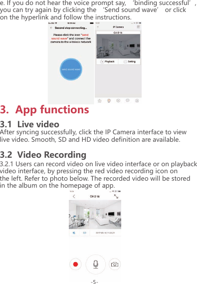 e. If you do not hear the voice prompt say, &lsquo;binding successful&rsquo;, you can try again by clicking the &lsquo;Send sound wave&rsquo; or click on the hyperlink and follow the instructions.-5-3.  App functions3.1  Live videoAfter syncing successfully, click the IP Camera interface to view live video. Smooth, SD and HD video definition are available.3.2  Video Recording3.2.1 Users can record video on live video interface or on playback video interface, by pressing the red video recording icon on the left. Refer to photo below. The recorded video will be stored in the album on the homepage of app.