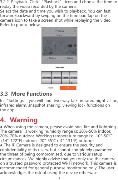 3.2.2  Playback: Click &ldquo;Playback&rdquo; icon and choose the time to replay the video recorded by the camera.Select the date and time you wish to playback. You can fast forward/backward by swiping on the time bar. Tap on the camera icon to take a screen shot while replaying the video. Refer to photo below.3.3  More Functions4.  WarningIn &ldquo;Settings&rdquo; you will find: two-way talk, infrared night vision, infrared alarm, snapshot sharing, viewing lock functions on the app.● When using the camera, please avoid rain, fire and lightning. The camera&rsquo;s working humidity range is: 20%-50% indoor, 20%-70% outdoor. Working temperature range is: -10&deg;-50℃ (14&deg;-122&deg;F) indoor; -20&deg;-55℃ (-4&deg;-131&deg;F) outdoor.● The IP Camera is designed to ensure the security and confidentiality of its users, but cannot completely guarantee the threat of being compromised, due to various setup circumstances. We highly advise that you only use the camera on a trusted password protected Wi-Fi network. This camera is recommended for general purpose monitoring only. The user acknowledges the risk of using the device otherwise.-6-