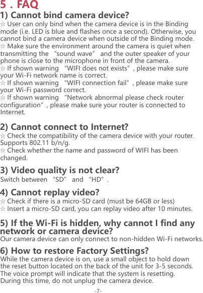 ☆ User can only bind when the camera device is in the Binding mode (i.e. LED is blue and flashes once a second). Otherwise, you cannot bind a camera device when outside of the Binding mode.☆ Make sure the environment around the camera is quiet when transmitting the &ldquo;sound wave&rdquo; and the outer speaker of your phone is close to the microphone in front of the camera.☆ If shown warning &ldquo;WIFI does not exists&rdquo;, please make sure your Wi-Fi network name is correct.☆ If shown warning &ldquo;WIFI connection fail&rdquo;, please make sure your Wi-Fi password correct.☆ If shown warning &ldquo;Network abnormal please check router configuration&rdquo;, please make sure your router is connected to Internet.1) Cannot bind camera device?☆ Check the compatibility of the camera device with your router.Supports 802.11 b/n/g.☆ Check whether the name and password of WIFI has been changed.2) Cannot connect to Internet?Switch between &ldquo;SD&rdquo; and &ldquo;HD&rdquo;.3) Video quality is not clear?☆ Check if there is a micro-SD card (must be 64GB or less)☆ Insert a micro-SD card, you can replay video after 10 minutes.4) Cannot replay video?Our camera device can only connect to non-hidden Wi-Fi networks.5) If the Wi-Fi is hidden, why cannot I find anynetwork or camera device?While the camera device is on, use a small object to hold down the reset button located on the back of the unit for 3-5 seconds. The voice prompt will indicate that the system is resetting. During this time, do not unplug the camera device.6) How to restore Factory Settings?5．FAQ-7-