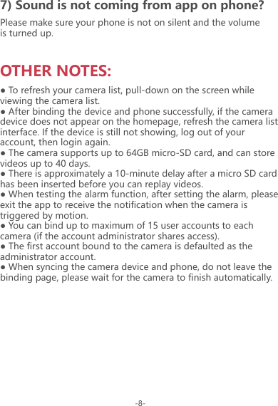 OTHER NOTES:Please make sure your phone is not on silent and the volume is turned up.7) Sound is not coming from app on phone?● To refresh your camera list, pull-down on the screen while viewing the camera list.● After binding the device and phone successfully, if the camera device does not appear on the homepage, refresh the camera list interface. If the device is still not showing, log out of your account, then login again.● The camera supports up to 64GB micro-SD card, and can store videos up to 40 days.● There is approximately a 10-minute delay after a micro SD card has been inserted before you can replay videos.● When testing the alarm function, after setting the alarm, please exit the app to receive the notification when the camera is triggered by motion.● You can bind up to maximum of 15 user accounts to each camera (if the account administrator shares access).● The first account bound to the camera is defaulted as the administrator account.● When syncing the camera device and phone, do not leave the binding page, please wait for the camera to finish automatically.-8-