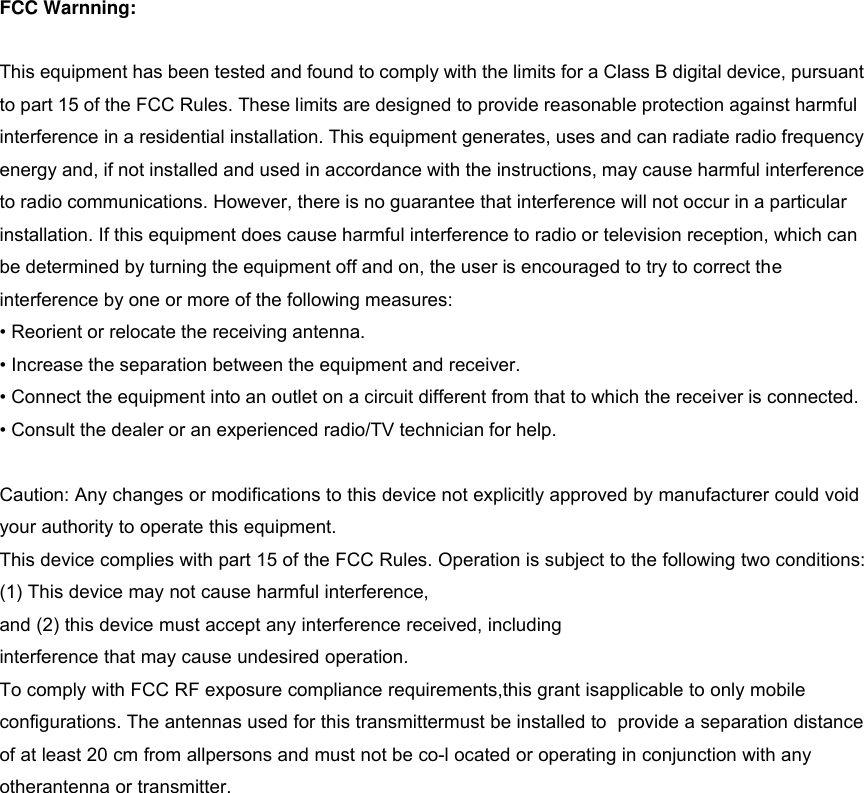 FCC Warnning: This equipment has been tested and found to comply with the limits for a Class B digital device, pursuant to part 15 of the FCC Rules. These limits are designed to provide reasonable protection against harmful   interference in a residential installation. This equipment generates, uses and can radiate radio frequency energy and, if not installed and used in accordance with the instructions, may cause harmful interference to radio communications. However, there is no guarantee that interference will not occur in a particular   installation. If this equipment does cause harmful interference to radio or television reception, which can   be determined by turning the equipment off and on, the user is encouraged to try to correct the   interference by one or more of the following measures: &bull; Reorient or relocate the receiving antenna.&bull; Increase the separation between the equipment and receiver.&bull; Connect the equipment into an outlet on a circuit different from that to which the receiver is connected.&bull; Consult the dealer or an experienced radio/TV technician for help.Caution: Any changes or modifications to this device not explicitly approved by manufacturer could void your authority to operate this equipment. This device complies with part 15 of the FCC Rules. Operation is subject to the following two conditions: (1) This device may not cause harmful interference, and (2) this device must accept any interference received, including interference that may cause undesired operation. To comply with FCC RF exposure compliance requirements,this grant isapplicable to only mobile configurations. The antennas used for this transmittermust be installed to  provide a separation distance of at least 20 cm from allpersons and must not be co-l ocated or operating in conjunction with any otherantenna or transmitter. 