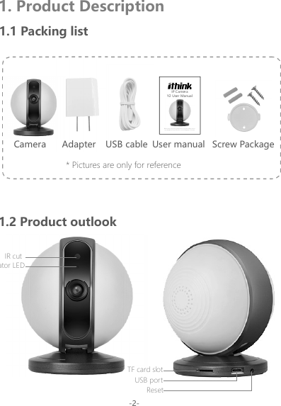 1. Product Description1.1 Packing listCamera Adapter User manual Screw PackageUSB cable* Pictures are only for reference1.2 Product outlook-2-IR cutIndicator LEDResetUSB portTF card slotBefore using this product, please read the guide carefully to avoid any damages to the product, do not misconfiguration or misuse.Y2 User ManualIP Camera