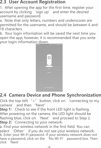 -4-1.  After opening the app for the first time, register your account by clicking &lsquo;sign up&rsquo; and enter the desired username and password.a.  Note that only letters, numbers and underscores are permitted for the username, and should be between 6 and 18 characters.b.  Your login information will be saved the next time you open the app; however, it is recommended that you write your login information down.2.3  User Account RegistrationClick the top-left &ldquo;+&rdquo; button, click on &lsquo;connecting to my camera&rsquo; and then &ldquo;Next&rdquo;.Step 1:   Check to see if the front LED light is flashing.After powering on the camera, the LED light should be flashing blue, click on &lsquo;Next&rsquo; and proceed to Step 2.Step 2:   Connecting to your network.a. Find your wireless network in the first field. You can select &lsquo;Other&rsquo; if you do not see your wireless network.b. Enter your Wi-Fi password. If your wireless network does not have a password, click on the &lsquo;No Wi-Fi&rsquo; password box. Then click &lsquo;Next&rsquo;2.4  Camera Device and Phone Synchronization